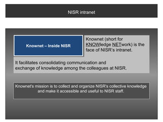 NISR intranet




                                      Knownet (short for
     Knownet – Inside NISR            KNOWledge NETwork) is the
                                      face of NISR’s intranet.

It facilitates consolidating communication and
exchange of knowledge among the colleagues at NISR.


Knownet's mission is to collect and organize NISR's collective knowledge
           and make it accessible and useful to NISR staff.
 