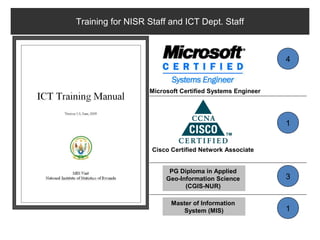 Training for NISR Staff and ICT Dept. Staff



                                                         4


                  Microsoft Certified Systems Engineer




                                                         1


                   Cisco Certified Network Associate


                        PG Diploma in Applied
                       Geo-Information Science           3
                             (CGIS-NUR)

                         Master of Information
                             System (MIS)                1
 