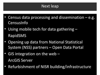 Next leap

• Census data processing and dissemination – e.g.
  CensusInfo
• Using mobile tech for data gathering –
  RapidSMS
• Opening up data from National Statistical
  System (NSS) partners – Open Data Portal
• GIS integration on the web –
  ArcGIS Server
• Refurbishment of NISR building/infrastructure
 
