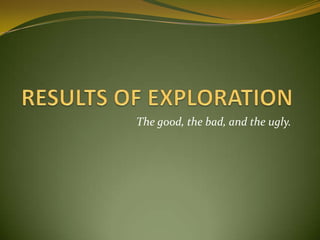 RESULTS OF EXPLORATION The good, the bad, and the ugly. 