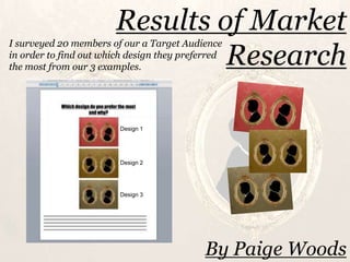 Results of Market
I surveyed 20 members of our a Target Audience
                                 Research
in order to find out which design they preferred
the most from our 3 examples.




                         Design 1




                         Design 2




                         Design 3




                                            By Paige Woods
 
