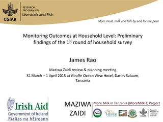 Monitoring Outcomes at Household Level: Preliminary
findings of the 1st round of household survey
James Rao
Maziwa Zaidi review & planning meeting
31 March – 1 April 2015 at Giraffe Ocean View Hotel, Dar es Salaam,
Tanzania
 