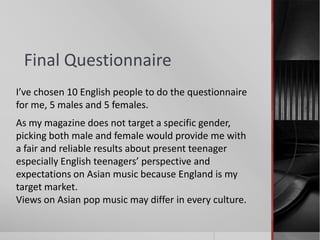 Final Questionnaire
I’ve chosen 10 English people to do the questionnaire
for me, 5 males and 5 females.
As my magazine does not target a specific gender,
picking both male and female would provide me with
a fair and reliable results about present teenager
especially English teenagers’ perspective and
expectations on Asian music because England is my
target market.
Views on Asian pop music may differ in every culture.
 