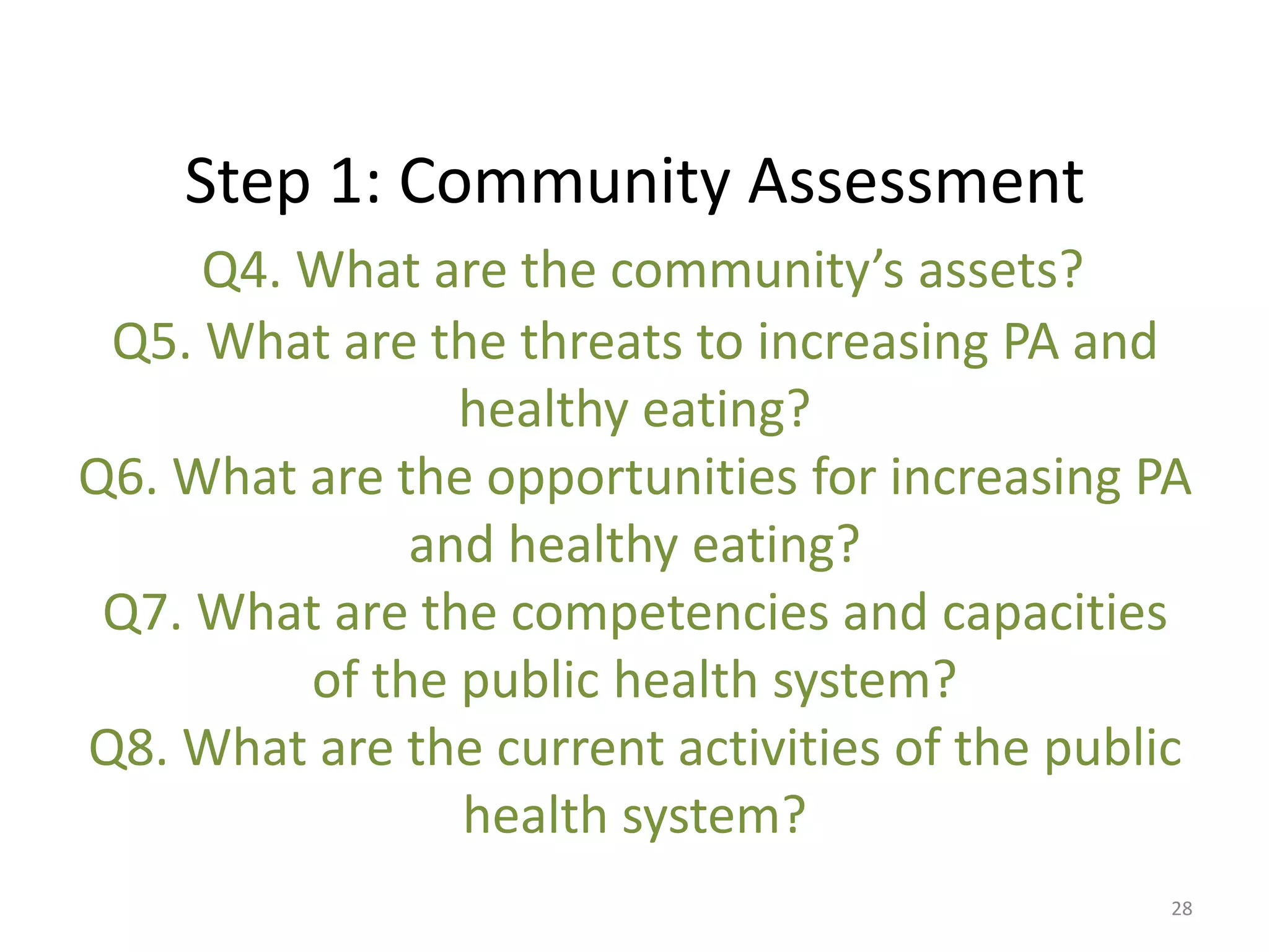 Step 1: Community Assessment
     Q4. What are the community’s assets?
 Q5. What are the threats to increasing PA and
                healthy eating?
Q6. What are the opportunities for increasing PA
              and healthy eating?
 Q7. What are the competencies and capacities
         of the public health system?
Q8. What are the current activities of the public
                health system?
                                                28
 