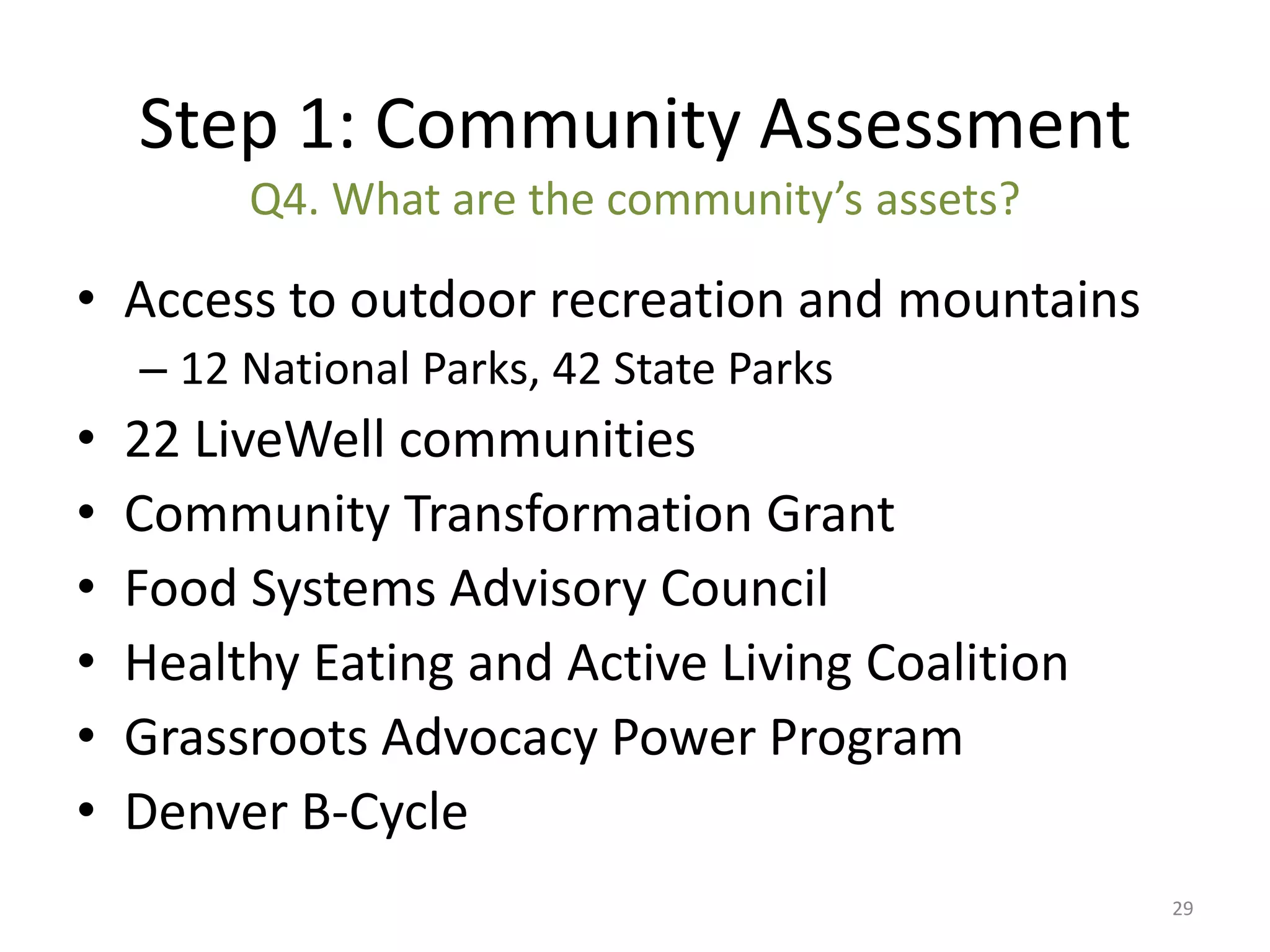 Step 1: Community Assessment
         Q4. What are the community’s assets?

• Access to outdoor recreation and mountains
    – 12 National Parks, 42 State Parks
•   22 LiveWell communities
•   Community Transformation Grant
•   Food Systems Advisory Council
•   Healthy Eating and Active Living Coalition
•   Grassroots Advocacy Power Program
•   Denver B-Cycle
                                                 29
 