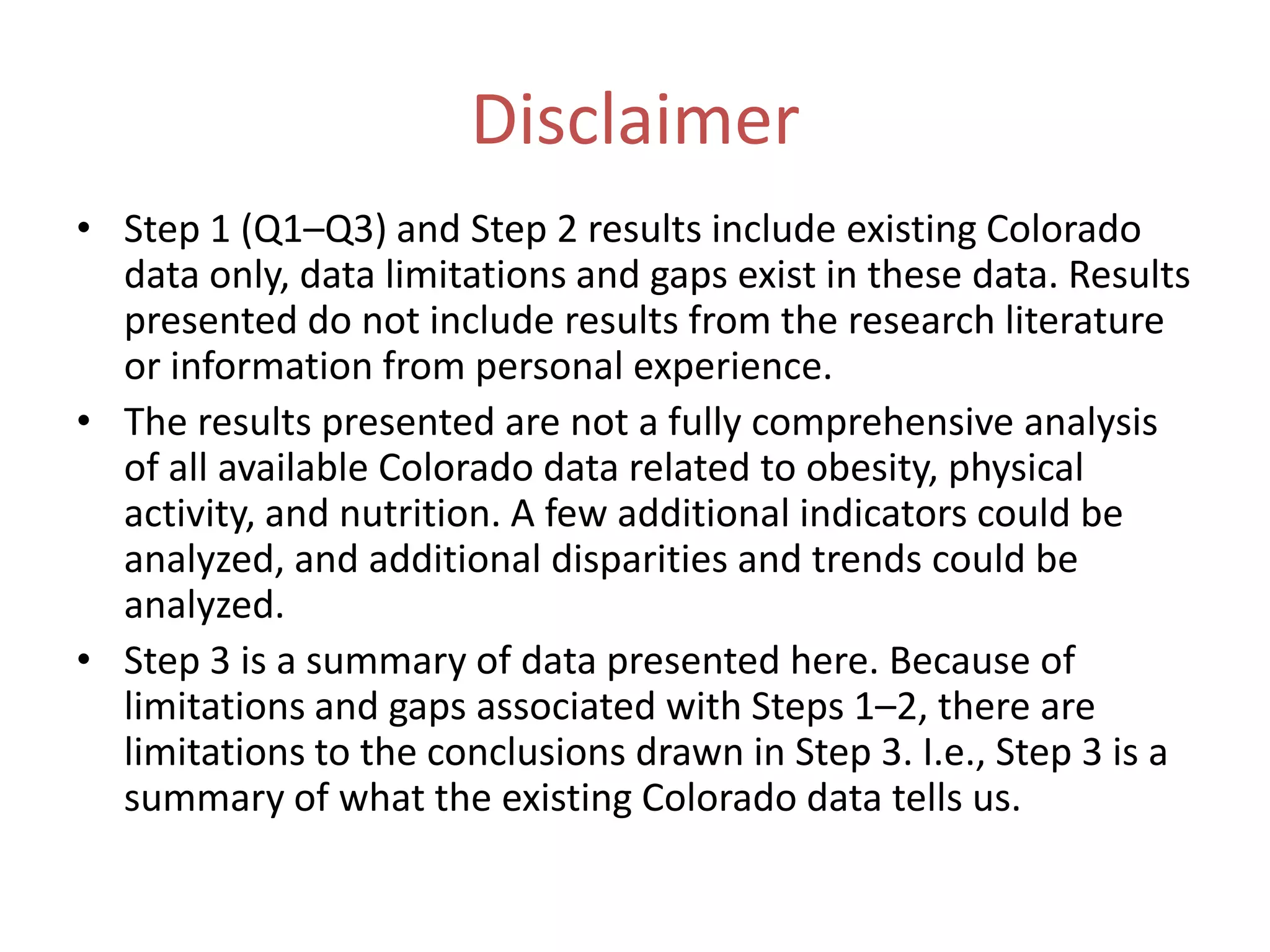 Disclaimer
• Step 1 (Q1–Q3) and Step 2 results include existing Colorado
  data only, data limitations and gaps exist in these data. Results
  presented do not include results from the research literature
  or information from personal experience.
• The results presented are not a fully comprehensive analysis
  of all available Colorado data related to obesity, physical
  activity, and nutrition. A few additional indicators could be
  analyzed, and additional disparities and trends could be
  analyzed.
• Step 3 is a summary of data presented here. Because of
  limitations and gaps associated with Steps 1–2, there are
  limitations to the conclusions drawn in Step 3. I.e., Step 3 is a
  summary of what the existing Colorado data tells us.
 