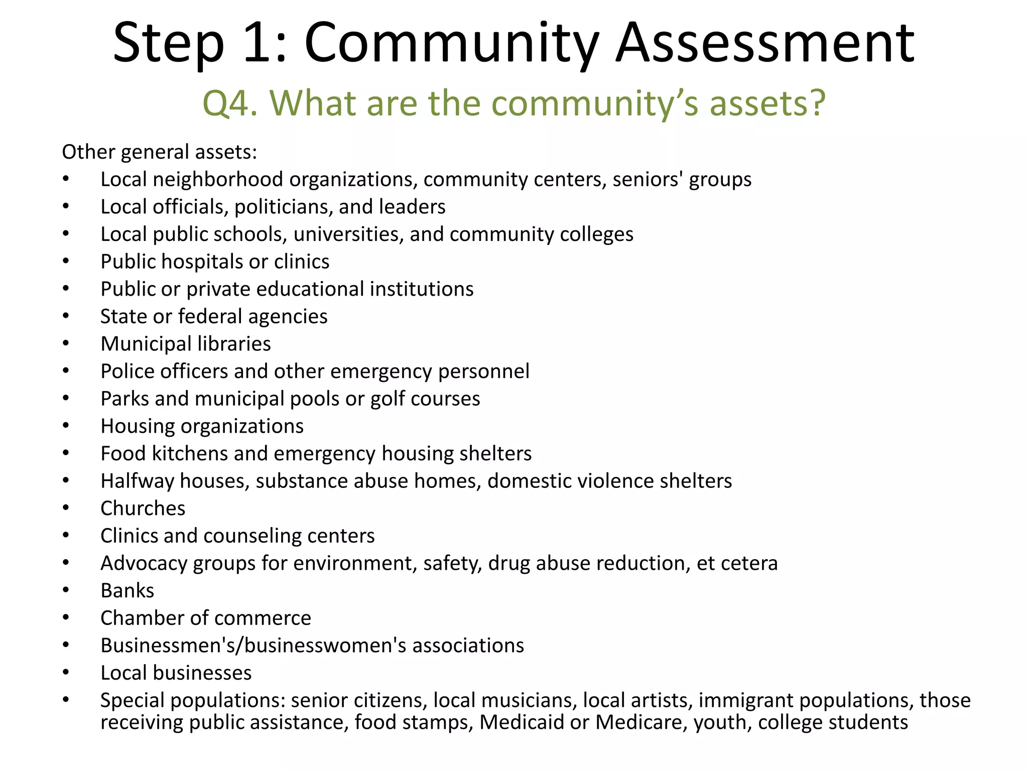 Step 1: Community Assessment
               Q4. What are the community’s assets?
Other general assets:
• Local neighborhood organizations, community centers, seniors' groups
• Local officials, politicians, and leaders
• Local public schools, universities, and community colleges
• Public hospitals or clinics
• Public or private educational institutions
• State or federal agencies
• Municipal libraries
• Police officers and other emergency personnel
• Parks and municipal pools or golf courses
• Housing organizations
• Food kitchens and emergency housing shelters
• Halfway houses, substance abuse homes, domestic violence shelters
• Churches
• Clinics and counseling centers
• Advocacy groups for environment, safety, drug abuse reduction, et cetera
• Banks
• Chamber of commerce
• Businessmen's/businesswomen's associations
• Local businesses
• Special populations: senior citizens, local musicians, local artists, immigrant populations, those
   receiving public assistance, food stamps, Medicaid or Medicare, youth, college students
 
