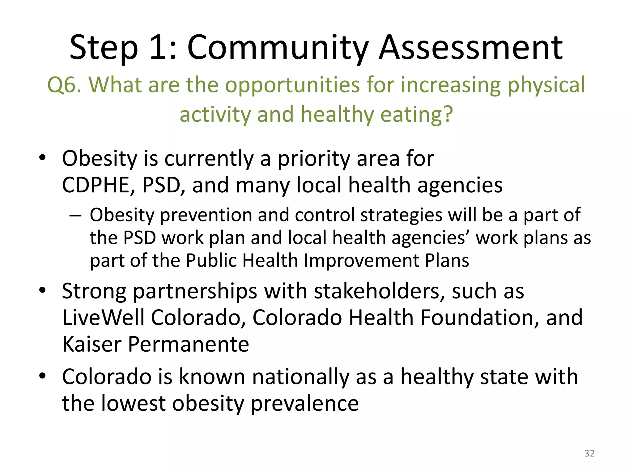 Step 1: Community Assessment
Q6. What are the opportunities for increasing physical
            activity and healthy eating?
• Obesity is currently a priority area for
  CDPHE, PSD, and many local health agencies
   – Obesity prevention and control strategies will be a part of
     the PSD work plan and local health agencies’ work plans as
     part of the Public Health Improvement Plans
• Strong partnerships with stakeholders, such as
  LiveWell Colorado, Colorado Health Foundation, and
  Kaiser Permanente
• Colorado is known nationally as a healthy state with
  the lowest obesity prevalence
                                                               32
 