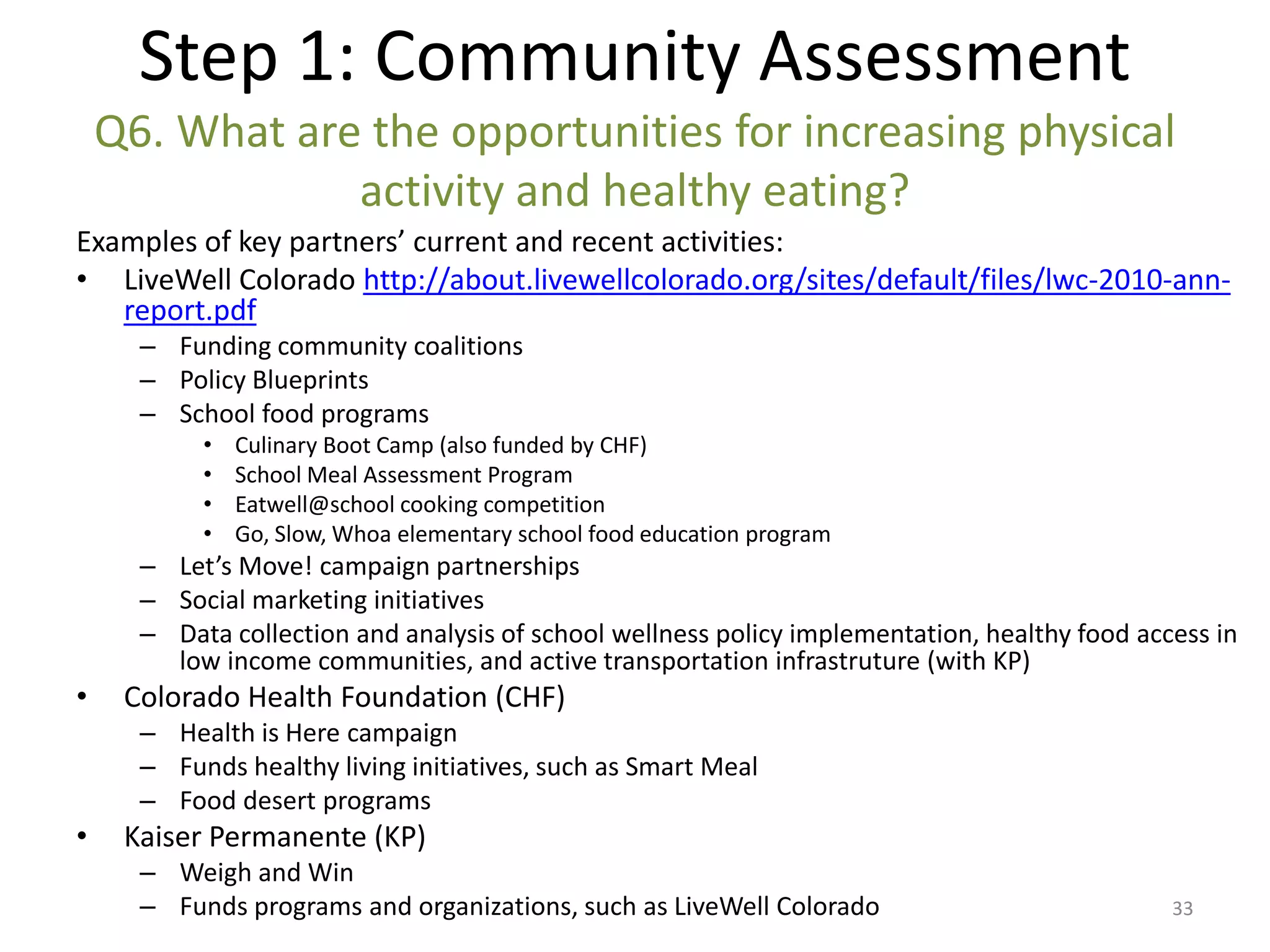 Step 1: Community Assessment
    Q6. What are the opportunities for increasing physical
                activity and healthy eating?
Examples of key partners’ current and recent activities:
• LiveWell Colorado http://about.livewellcolorado.org/sites/default/files/lwc-2010-ann-
   report.pdf
      – Funding community coalitions
      – Policy Blueprints
      – School food programs
           •   Culinary Boot Camp (also funded by CHF)
           •   School Meal Assessment Program
           •   Eatwell@school cooking competition
           •   Go, Slow, Whoa elementary school food education program
      – Let’s Move! campaign partnerships
      – Social marketing initiatives
      – Data collection and analysis of school wellness policy implementation, healthy food access in
        low income communities, and active transportation infrastruture (with KP)
•    Colorado Health Foundation (CHF)
      – Health is Here campaign
      – Funds healthy living initiatives, such as Smart Meal
      – Food desert programs
•    Kaiser Permanente (KP)
      – Weigh and Win
      – Funds programs and organizations, such as LiveWell Colorado                            33
 