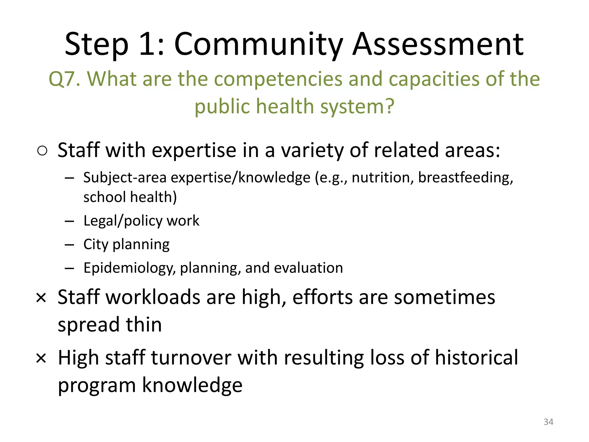 Step 1: Community Assessment
 Q7. What are the competencies and capacities of the
                public health system?
○ Staff with expertise in a variety of related areas:
   – Subject-area expertise/knowledge (e.g., nutrition, breastfeeding,
     school health)
   – Legal/policy work
   – City planning
   – Epidemiology, planning, and evaluation
× Staff workloads are high, efforts are sometimes
  spread thin
× High staff turnover with resulting loss of historical
  program knowledge
                                                                         34
 