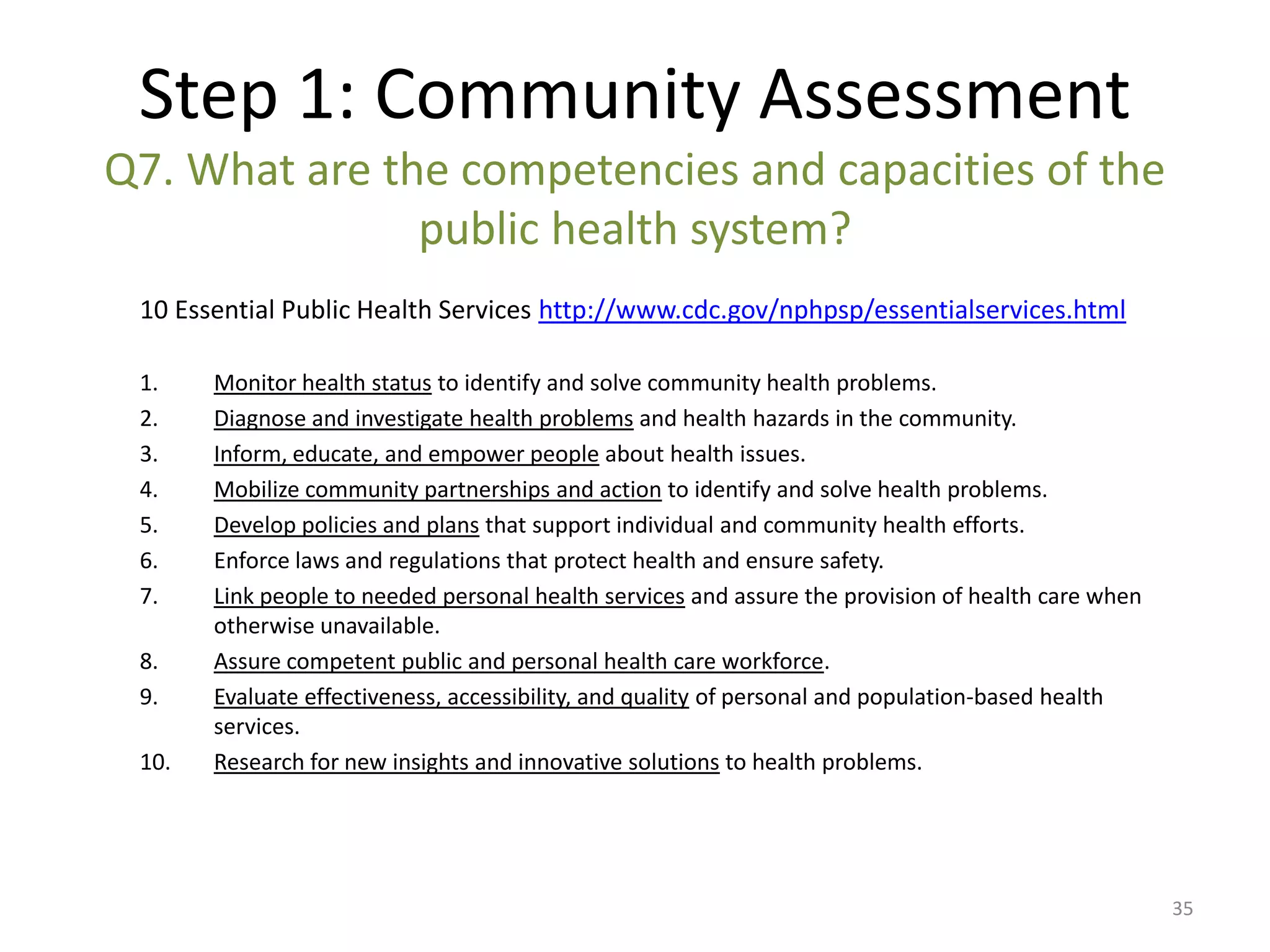 Step 1: Community Assessment
Q7. What are the competencies and capacities of the
               public health system?
 10 Essential Public Health Services http://www.cdc.gov/nphpsp/essentialservices.html

 1.    Monitor health status to identify and solve community health problems.
 2.    Diagnose and investigate health problems and health hazards in the community.
 3.    Inform, educate, and empower people about health issues.
 4.    Mobilize community partnerships and action to identify and solve health problems.
 5.    Develop policies and plans that support individual and community health efforts.
 6.    Enforce laws and regulations that protect health and ensure safety.
 7.    Link people to needed personal health services and assure the provision of health care when
       otherwise unavailable.
 8.    Assure competent public and personal health care workforce.
 9.    Evaluate effectiveness, accessibility, and quality of personal and population-based health
       services.
 10.   Research for new insights and innovative solutions to health problems.




                                                                                                     35
 