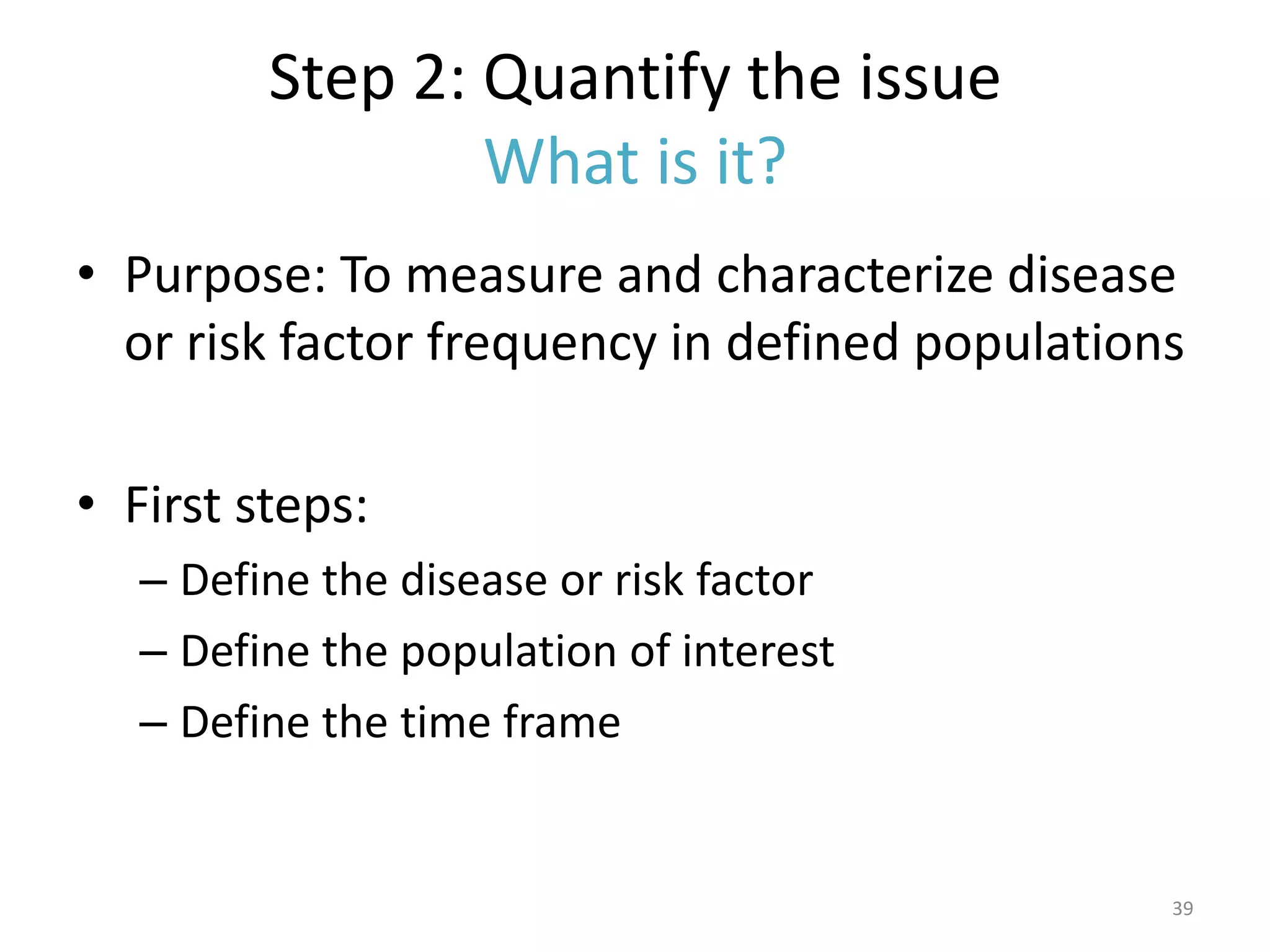 Step 2: Quantify the issue
                 What is it?
• Purpose: To measure and characterize disease
  or risk factor frequency in defined populations

• First steps:
   – Define the disease or risk factor
   – Define the population of interest
   – Define the time frame


                                                39
 