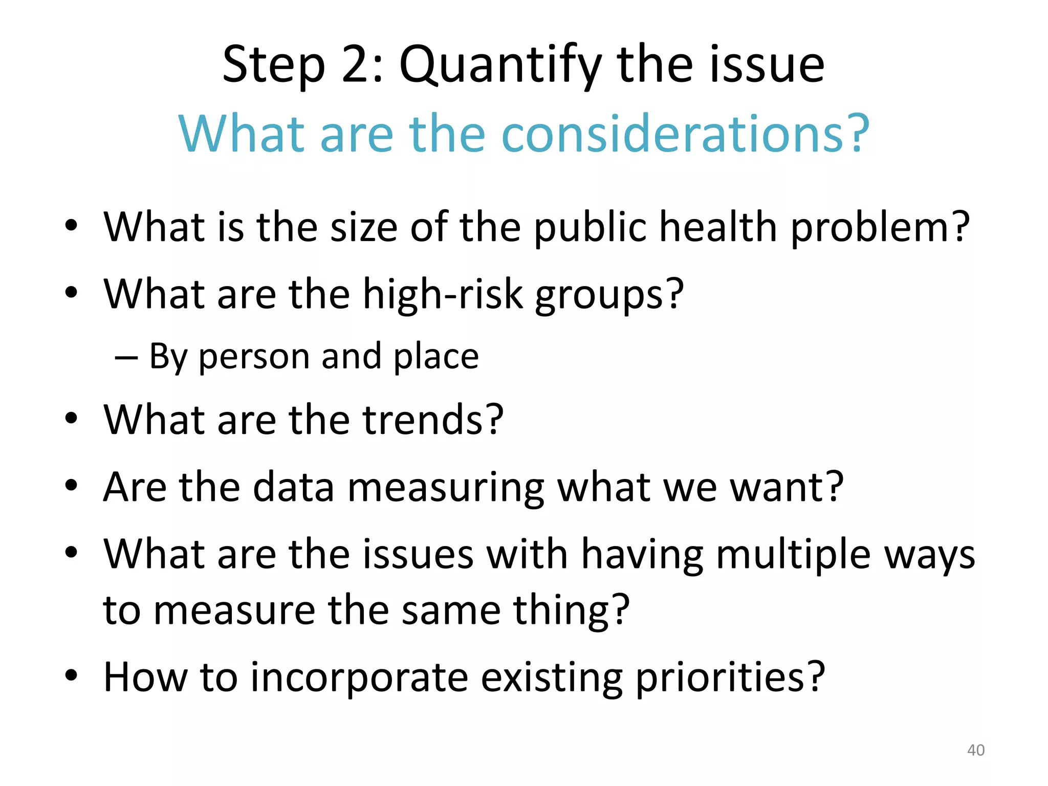 Step 2: Quantify the issue
      What are the considerations?
• What is the size of the public health problem?
• What are the high-risk groups?
  – By person and place
• What are the trends?
• Are the data measuring what we want?
• What are the issues with having multiple ways
  to measure the same thing?
• How to incorporate existing priorities?
                                               40
 
