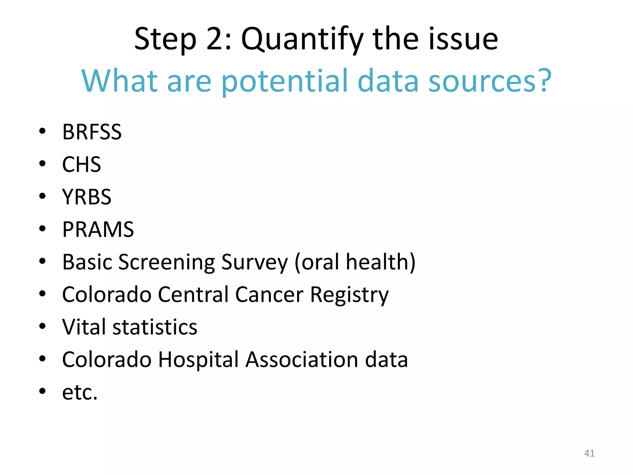 Step 2: Quantify the issue
     What are potential data sources?
•   BRFSS
•   CHS
•   YRBS
•   PRAMS
•   Basic Screening Survey (oral health)
•   Colorado Central Cancer Registry
•   Vital statistics
•   Colorado Hospital Association data
•   etc.

                                           41
 