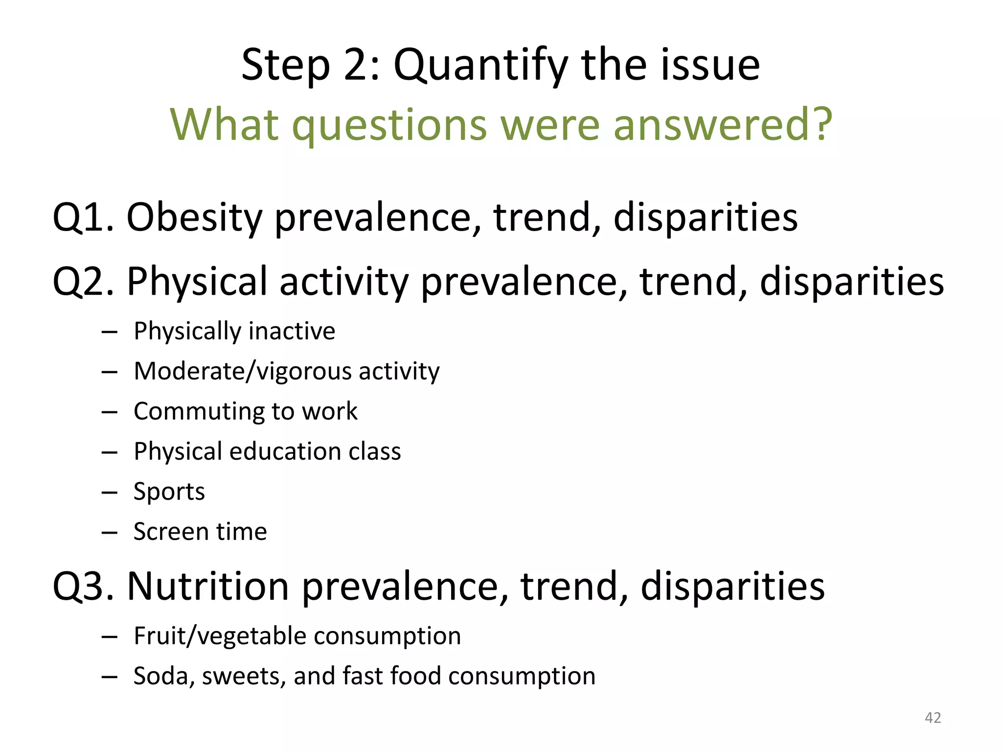 Step 2: Quantify the issue
        What questions were answered?
Q1. Obesity prevalence, trend, disparities
Q2. Physical activity prevalence, trend, disparities
  –   Physically inactive
  –   Moderate/vigorous activity
  –   Commuting to work
  –   Physical education class
  –   Sports
  –   Screen time

Q3. Nutrition prevalence, trend, disparities
  – Fruit/vegetable consumption
  – Soda, sweets, and fast food consumption
                                                  42
 