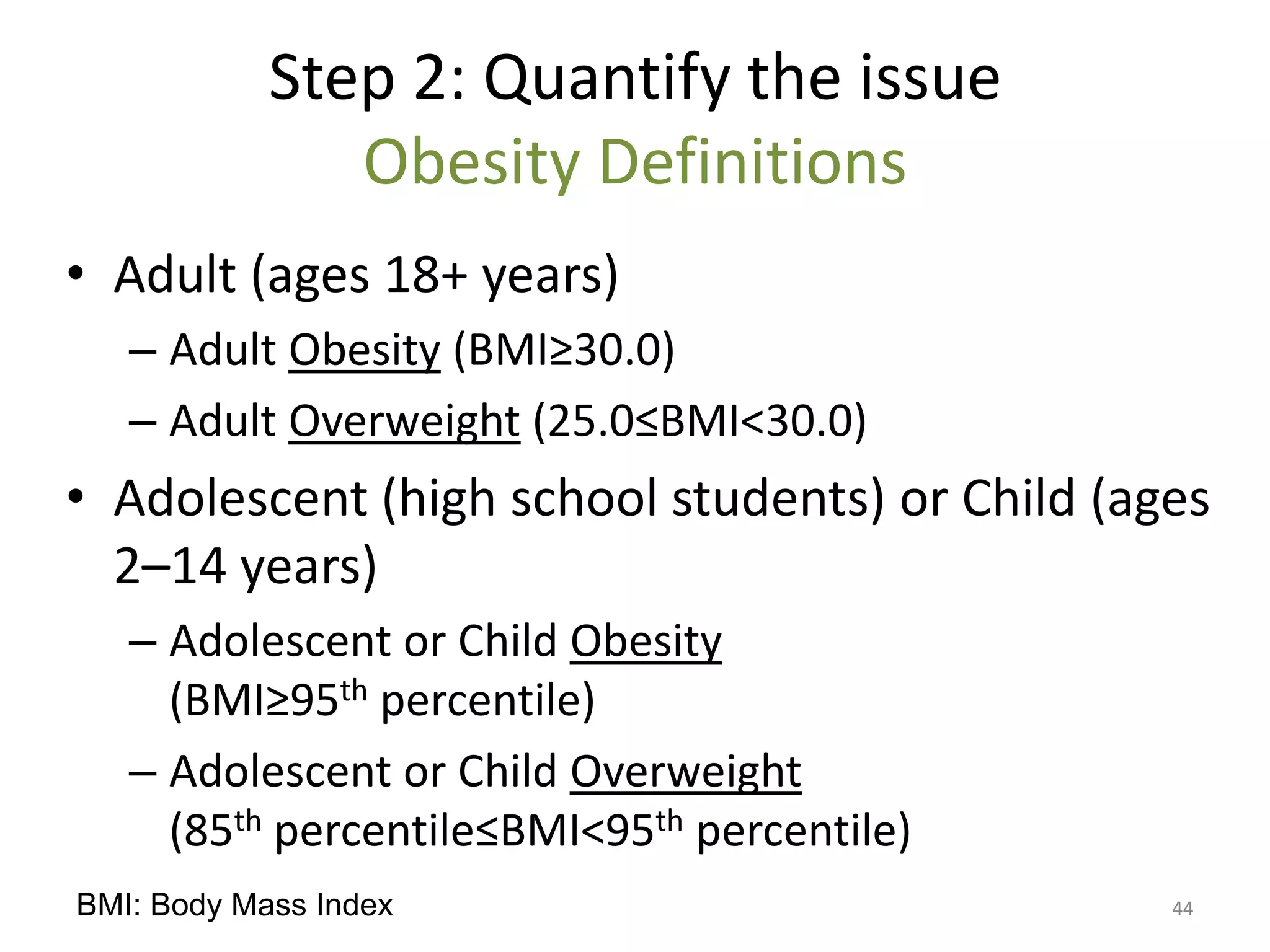 Step 2: Quantify the issue
               Obesity Definitions
• Adult (ages 18+ years)
   – Adult Obesity (BMI≥30.0)
   – Adult Overweight (25.0≤BMI<30.0)
• Adolescent (high school students) or Child (ages
  2–14 years)
   – Adolescent or Child Obesity
     (BMI≥95th percentile)
   – Adolescent or Child Overweight
     (85th percentile≤BMI<95th percentile)
BMI: Body Mass Index                            44
 