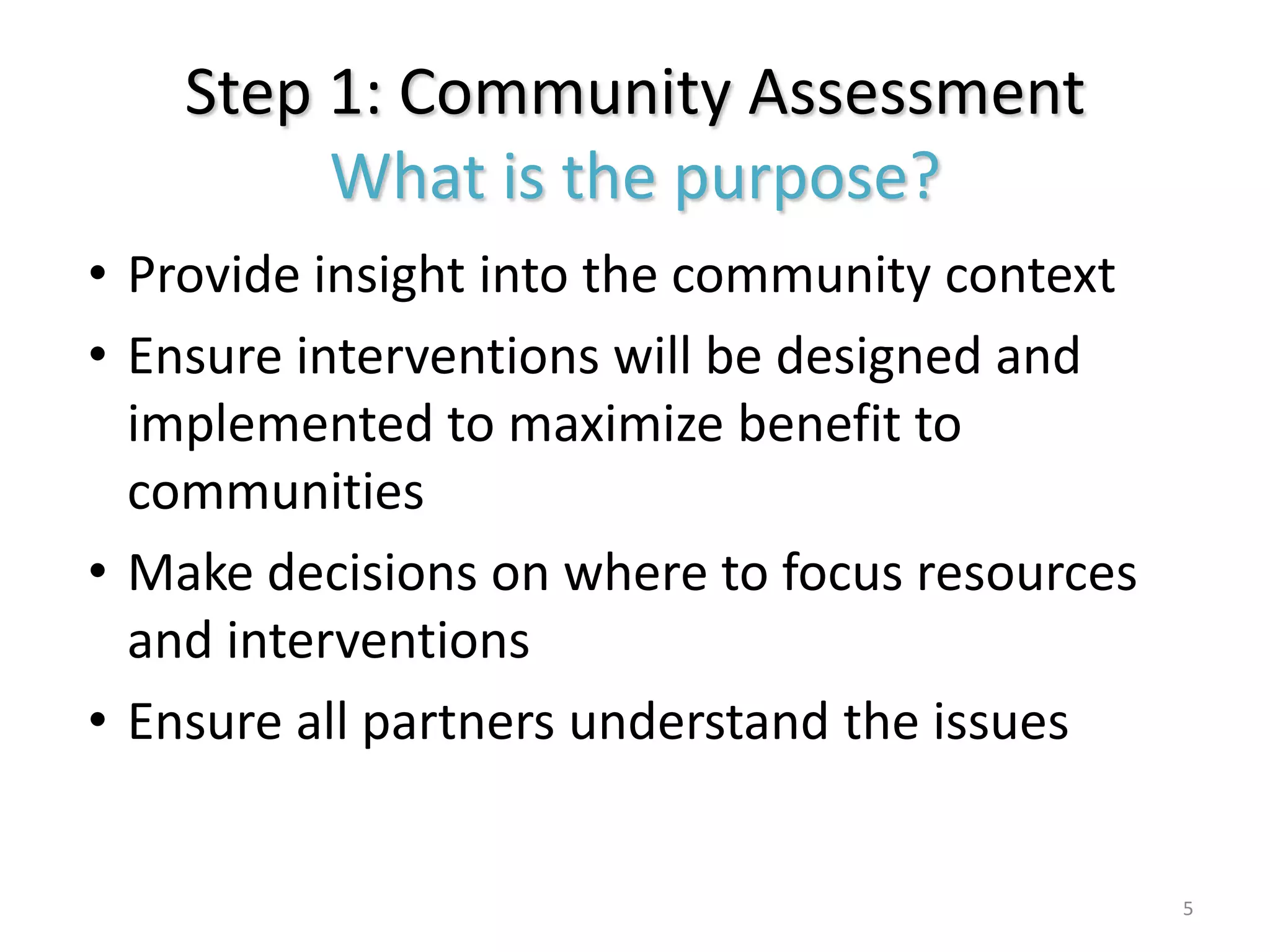 Step 1: Community Assessment
         What is the purpose?
• Provide insight into the community context
• Ensure interventions will be designed and
  implemented to maximize benefit to
  communities
• Make decisions on where to focus resources
  and interventions
• Ensure all partners understand the issues


                                               5
 