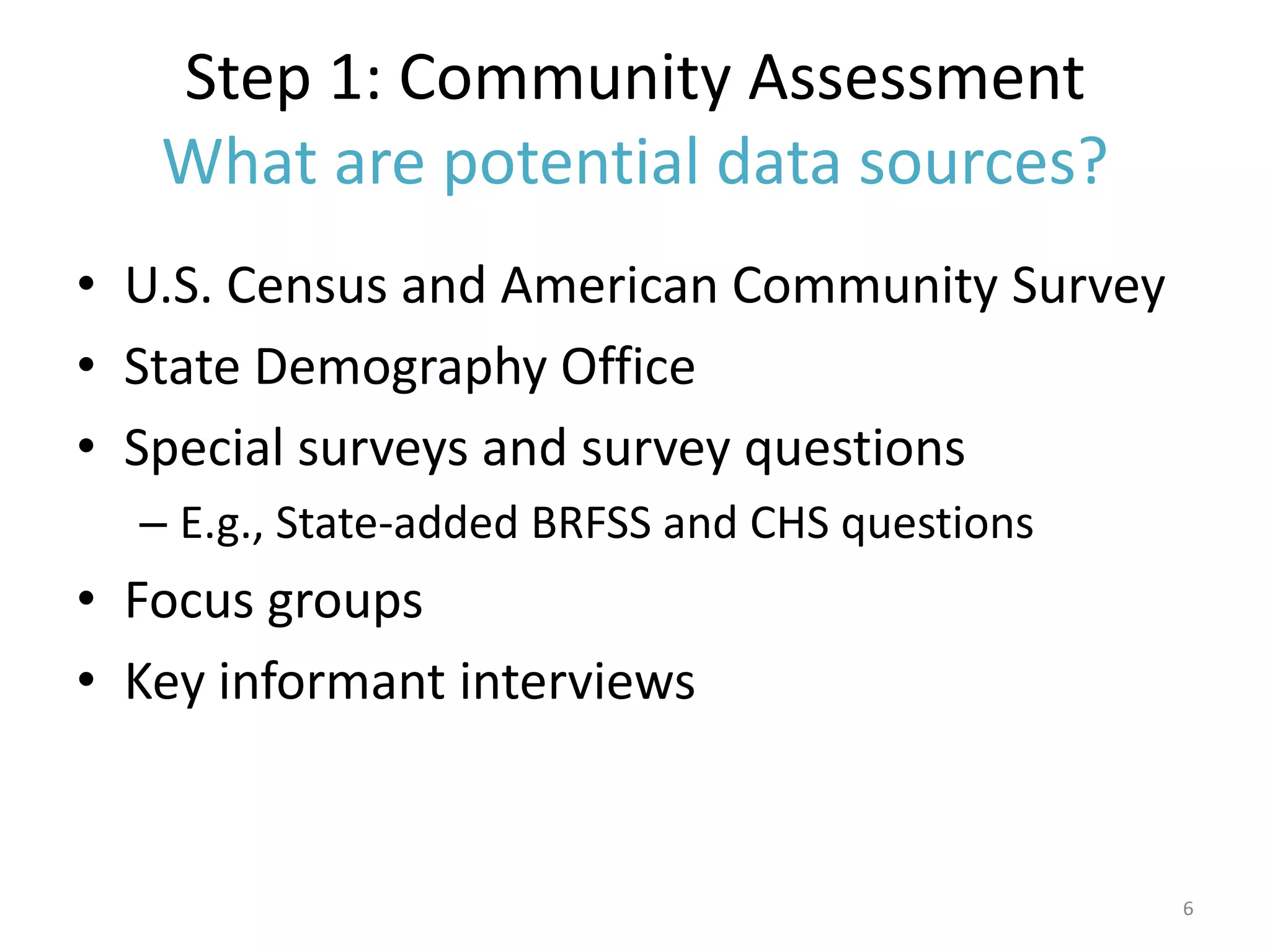 Step 1: Community Assessment
   What are potential data sources?
• U.S. Census and American Community Survey
• State Demography Office
• Special surveys and survey questions
  – E.g., State-added BRFSS and CHS questions
• Focus groups
• Key informant interviews


                                                6
 