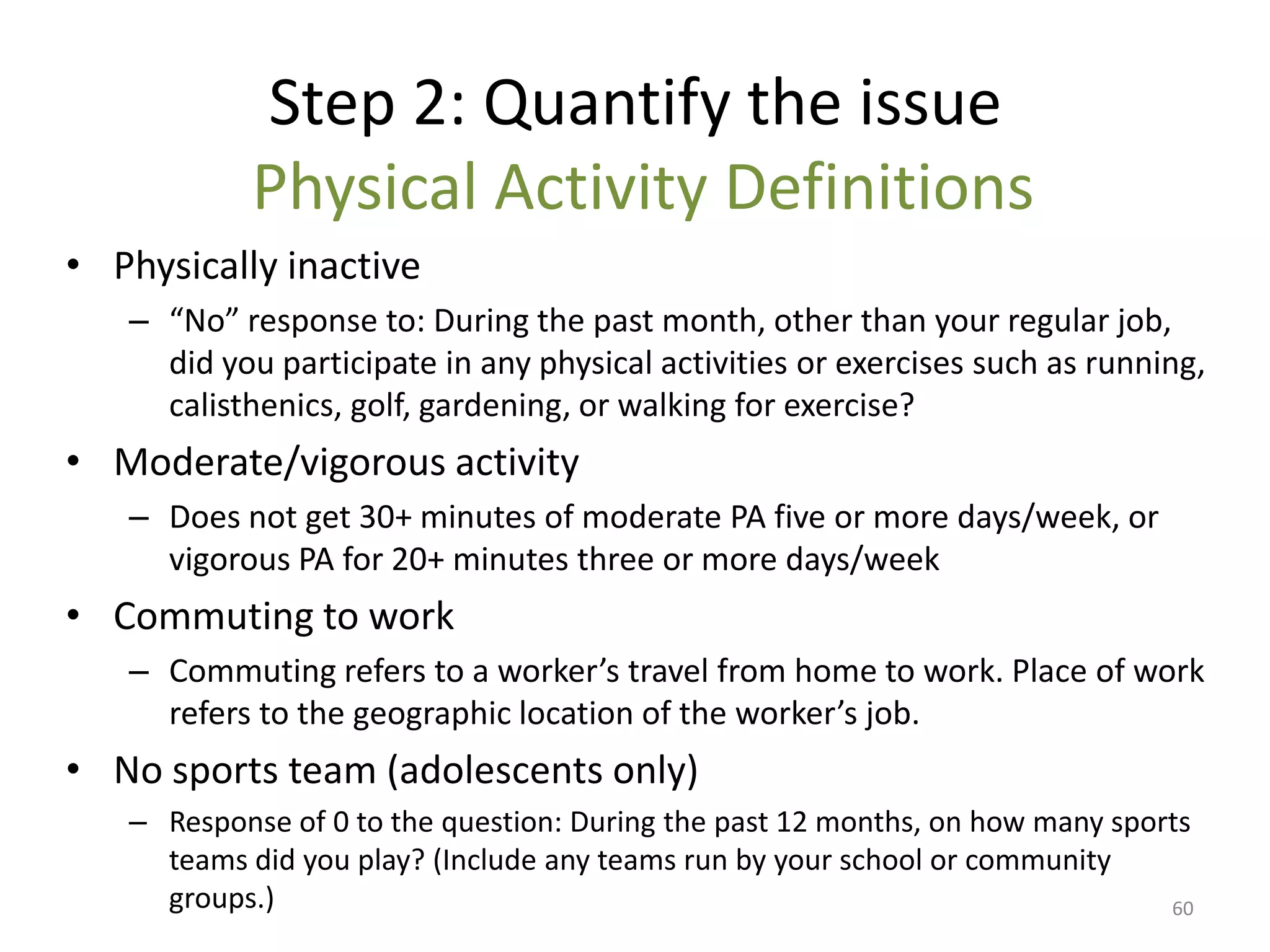 Step 2: Quantify the issue
           Physical Activity Definitions
• Physically inactive
   – “No” response to: During the past month, other than your regular job,
     did you participate in any physical activities or exercises such as running,
     calisthenics, golf, gardening, or walking for exercise?
• Moderate/vigorous activity
   – Does not get 30+ minutes of moderate PA five or more days/week, or
     vigorous PA for 20+ minutes three or more days/week
• Commuting to work
   – Commuting refers to a worker’s travel from home to work. Place of work
     refers to the geographic location of the worker’s job.
• No sports team (adolescents only)
   – Response of 0 to the question: During the past 12 months, on how many sports
     teams did you play? (Include any teams run by your school or community
     groups.)                                                                  60
 