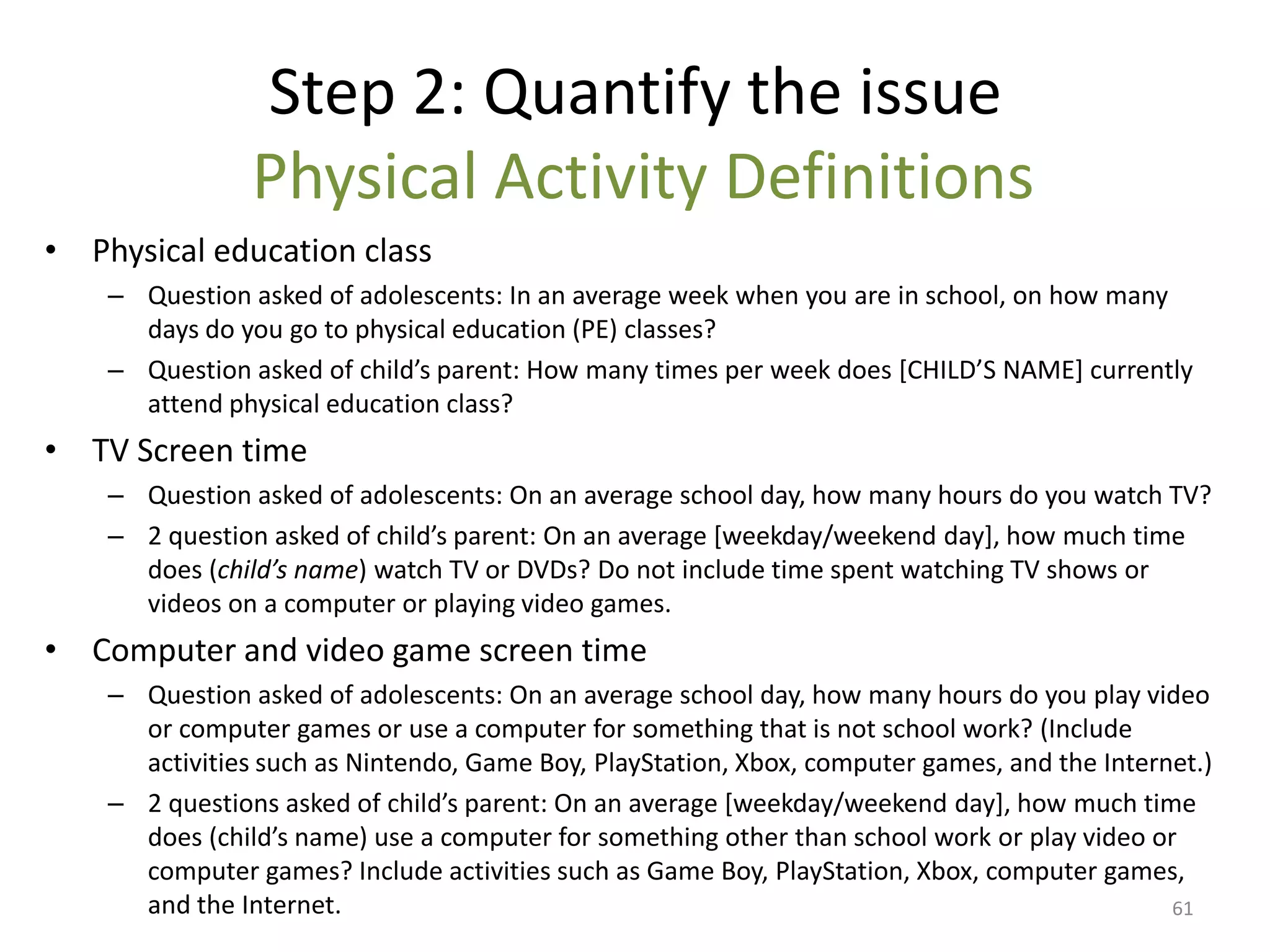 Step 2: Quantify the issue
                Physical Activity Definitions
• Physical education class
    – Question asked of adolescents: In an average week when you are in school, on how many
      days do you go to physical education (PE) classes?
    – Question asked of child’s parent: How many times per week does *CHILD’S NAME+ currently
      attend physical education class?
• TV Screen time
    – Question asked of adolescents: On an average school day, how many hours do you watch TV?
    – 2 question asked of child’s parent: On an average *weekday/weekend day+, how much time
      does (child’s name) watch TV or DVDs? Do not include time spent watching TV shows or
      videos on a computer or playing video games.
• Computer and video game screen time
    – Question asked of adolescents: On an average school day, how many hours do you play video
      or computer games or use a computer for something that is not school work? (Include
      activities such as Nintendo, Game Boy, PlayStation, Xbox, computer games, and the Internet.)
    – 2 questions asked of child’s parent: On an average *weekday/weekend day+, how much time
      does (child’s name) use a computer for something other than school work or play video or
      computer games? Include activities such as Game Boy, PlayStation, Xbox, computer games,
      and the Internet.                                                                       61
 