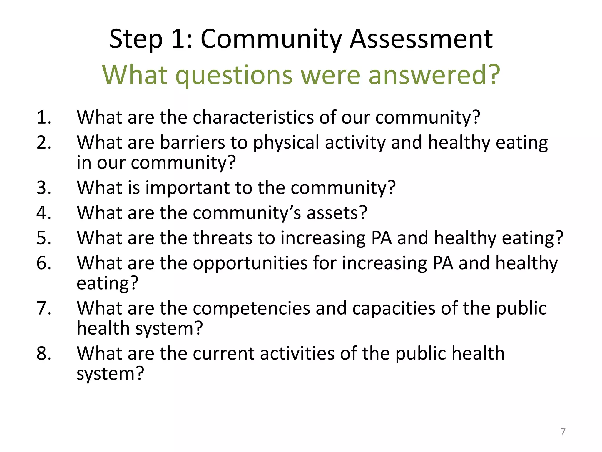 Step 1: Community Assessment
       What questions were answered?
1.   What are the characteristics of our community?
2.   What are barriers to physical activity and healthy eating
     in our community?
3.   What is important to the community?
4.   What are the community’s assets?
5.   What are the threats to increasing PA and healthy eating?
6.   What are the opportunities for increasing PA and healthy
     eating?
7.   What are the competencies and capacities of the public
     health system?
8.   What are the current activities of the public health
     system?

                                                             7
 