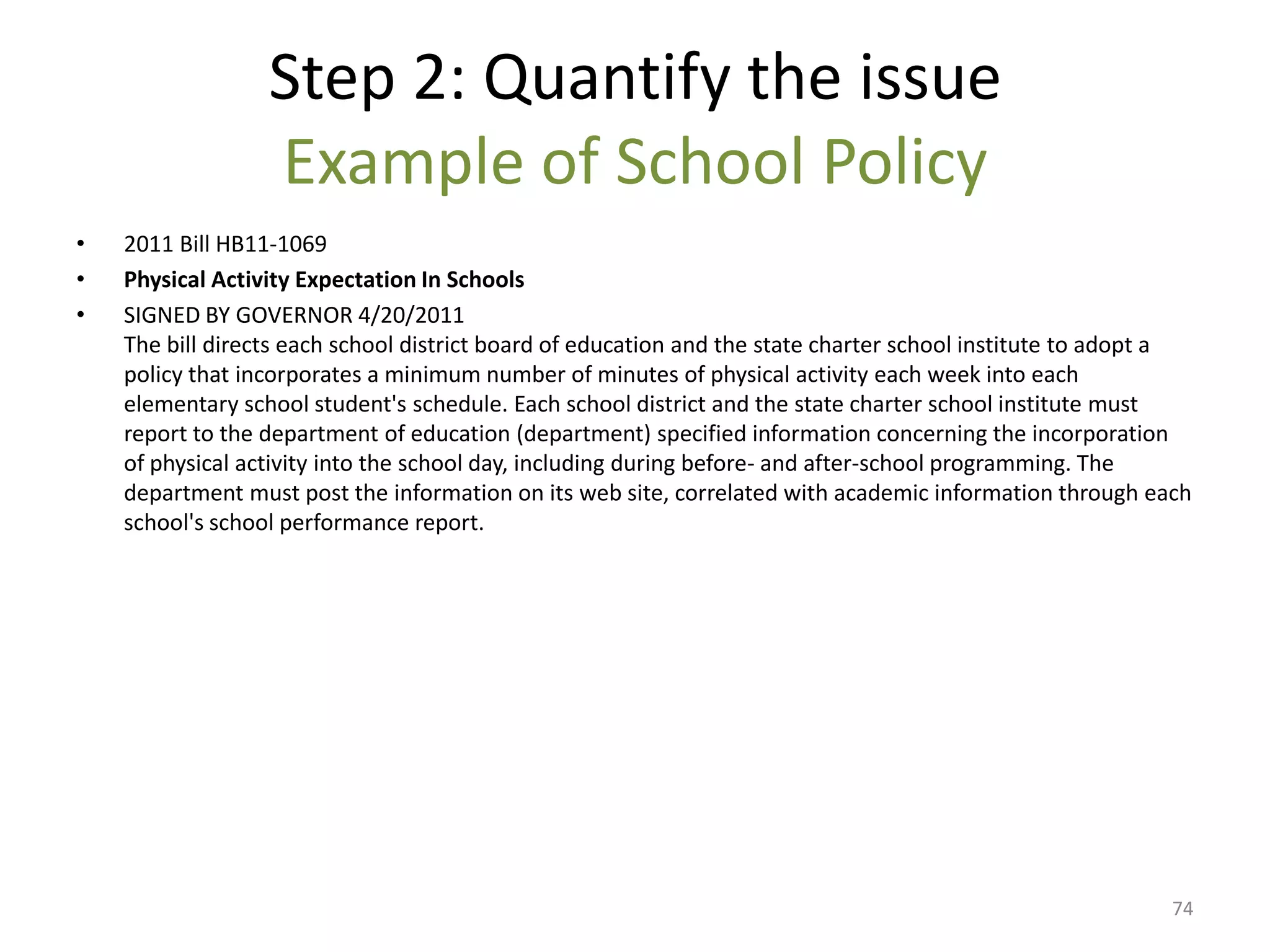 Step 2: Quantify the issue
                  Example of School Policy
•   2011 Bill HB11-1069
•   Physical Activity Expectation In Schools
•   SIGNED BY GOVERNOR 4/20/2011
    The bill directs each school district board of education and the state charter school institute to adopt a
    policy that incorporates a minimum number of minutes of physical activity each week into each
    elementary school student's schedule. Each school district and the state charter school institute must
    report to the department of education (department) specified information concerning the incorporation
    of physical activity into the school day, including during before- and after-school programming. The
    department must post the information on its web site, correlated with academic information through each
    school's school performance report.




                                                                                                            74
 
