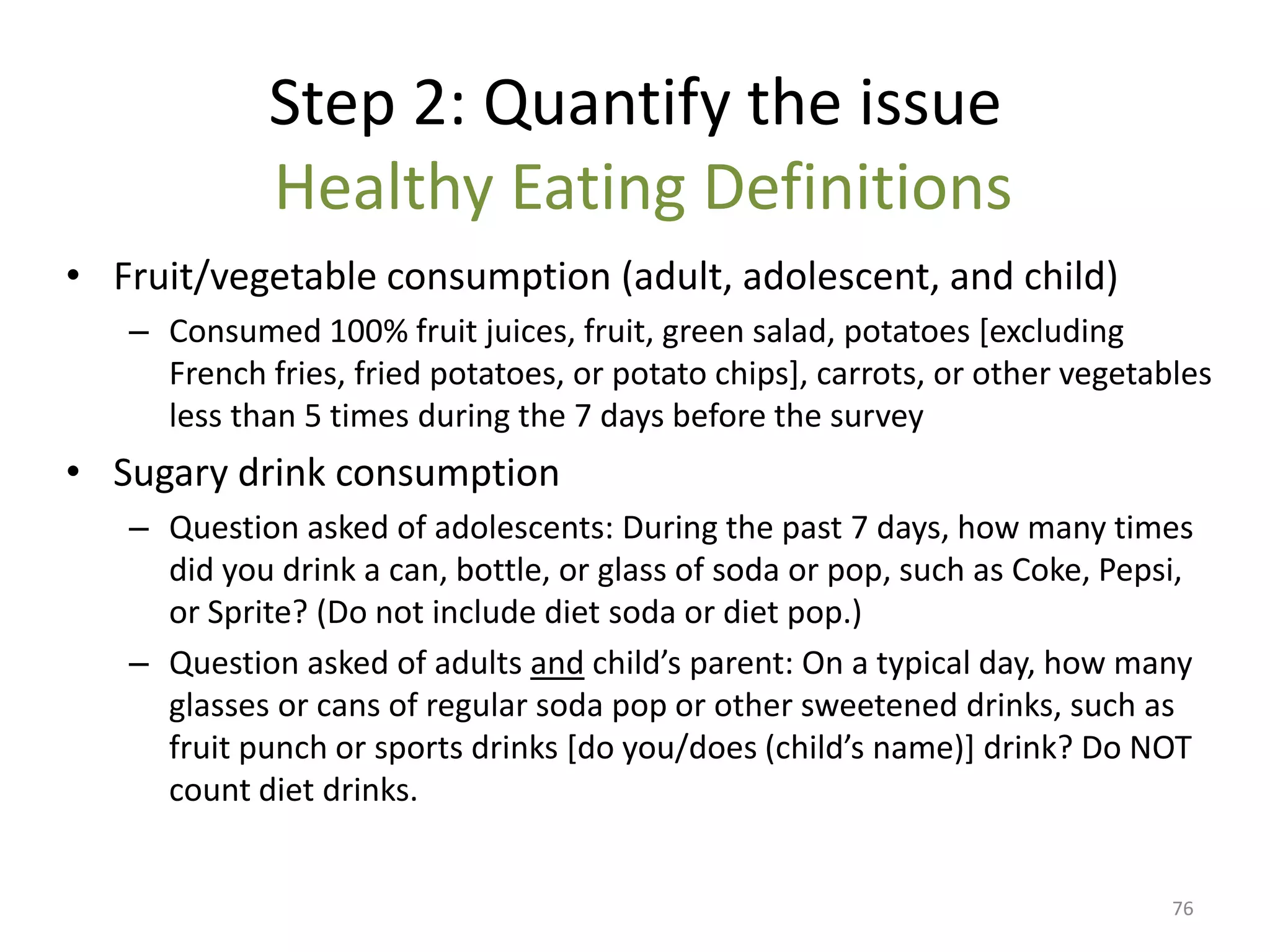 Step 2: Quantify the issue
             Healthy Eating Definitions
• Fruit/vegetable consumption (adult, adolescent, and child)
   – Consumed 100% fruit juices, fruit, green salad, potatoes [excluding
     French fries, fried potatoes, or potato chips], carrots, or other vegetables
     less than 5 times during the 7 days before the survey
• Sugary drink consumption
   – Question asked of adolescents: During the past 7 days, how many times
     did you drink a can, bottle, or glass of soda or pop, such as Coke, Pepsi,
     or Sprite? (Do not include diet soda or diet pop.)
   – Question asked of adults and child’s parent: On a typical day, how many
     glasses or cans of regular soda pop or other sweetened drinks, such as
     fruit punch or sports drinks *do you/does (child’s name)+ drink? Do NOT
     count diet drinks.


                                                                              76
 