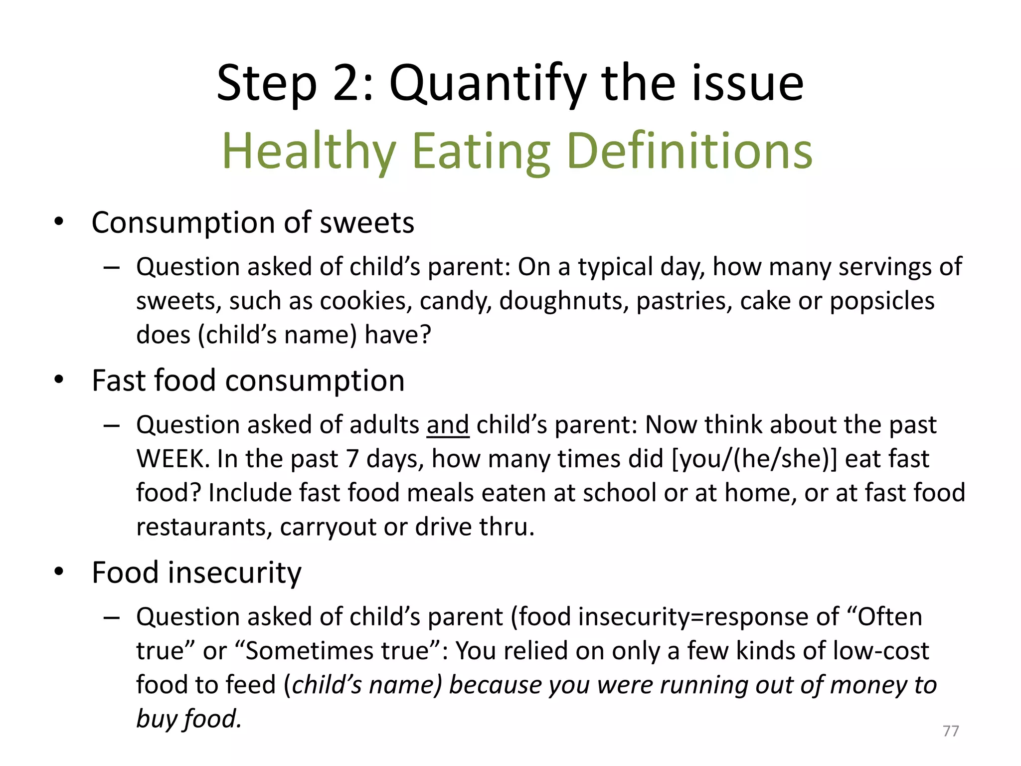 Step 2: Quantify the issue
            Healthy Eating Definitions
• Consumption of sweets
   – Question asked of child’s parent: On a typical day, how many servings of
     sweets, such as cookies, candy, doughnuts, pastries, cake or popsicles
     does (child’s name) have?
• Fast food consumption
   – Question asked of adults and child’s parent: Now think about the past
     WEEK. In the past 7 days, how many times did [you/(he/she)] eat fast
     food? Include fast food meals eaten at school or at home, or at fast food
     restaurants, carryout or drive thru.
• Food insecurity
   – Question asked of child’s parent (food insecurity=response of “Often
     true” or “Sometimes true”: You relied on only a few kinds of low-cost
     food to feed (child’s name) because you were running out of money to
     buy food.                                                             77
 