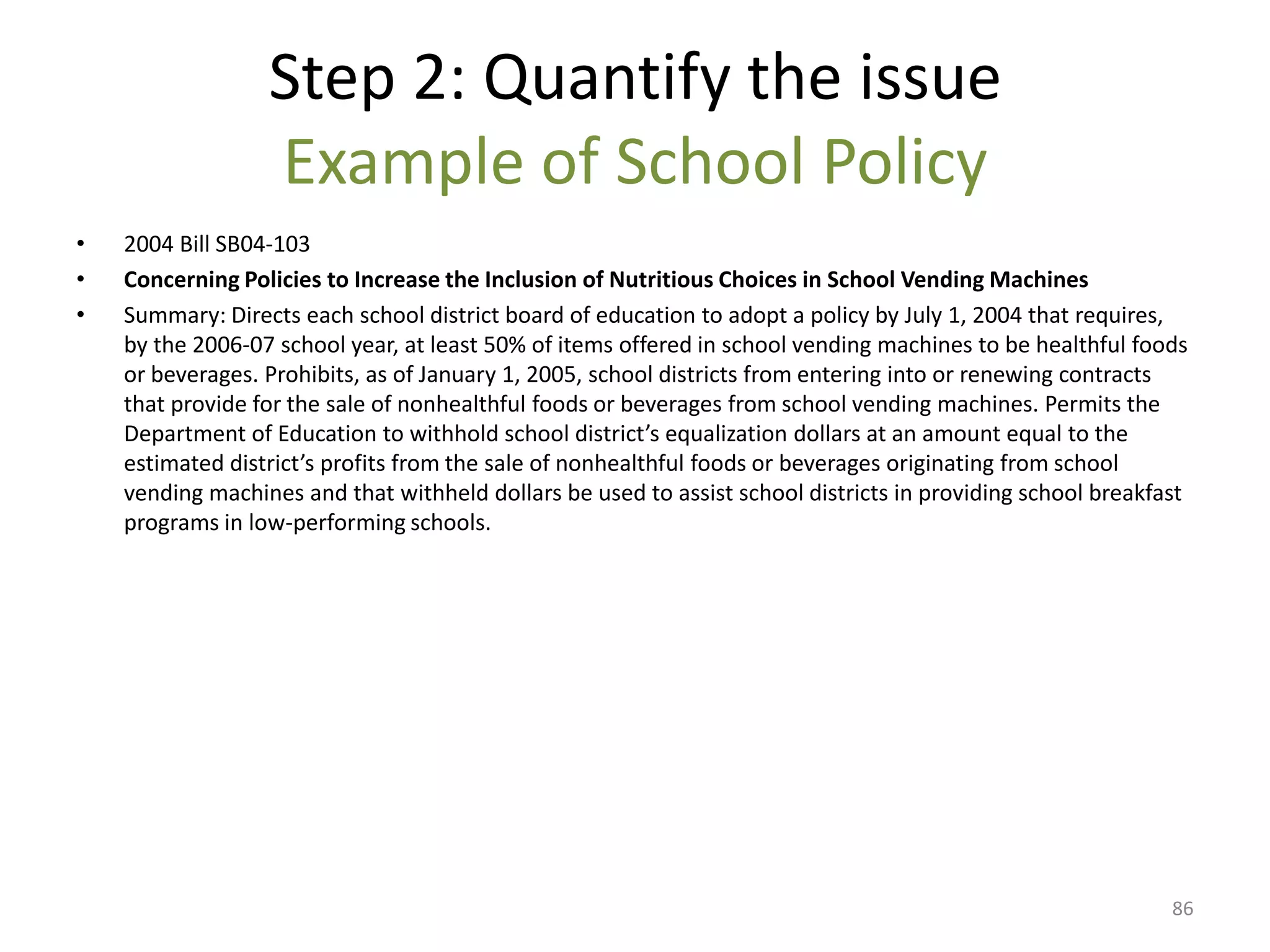 Step 2: Quantify the issue
                  Example of School Policy
•   2004 Bill SB04-103
•   Concerning Policies to Increase the Inclusion of Nutritious Choices in School Vending Machines
•   Summary: Directs each school district board of education to adopt a policy by July 1, 2004 that requires,
    by the 2006-07 school year, at least 50% of items offered in school vending machines to be healthful foods
    or beverages. Prohibits, as of January 1, 2005, school districts from entering into or renewing contracts
    that provide for the sale of nonhealthful foods or beverages from school vending machines. Permits the
    Department of Education to withhold school district’s equalization dollars at an amount equal to the
    estimated district’s profits from the sale of nonhealthful foods or beverages originating from school
    vending machines and that withheld dollars be used to assist school districts in providing school breakfast
    programs in low-performing schools.




                                                                                                             86
 