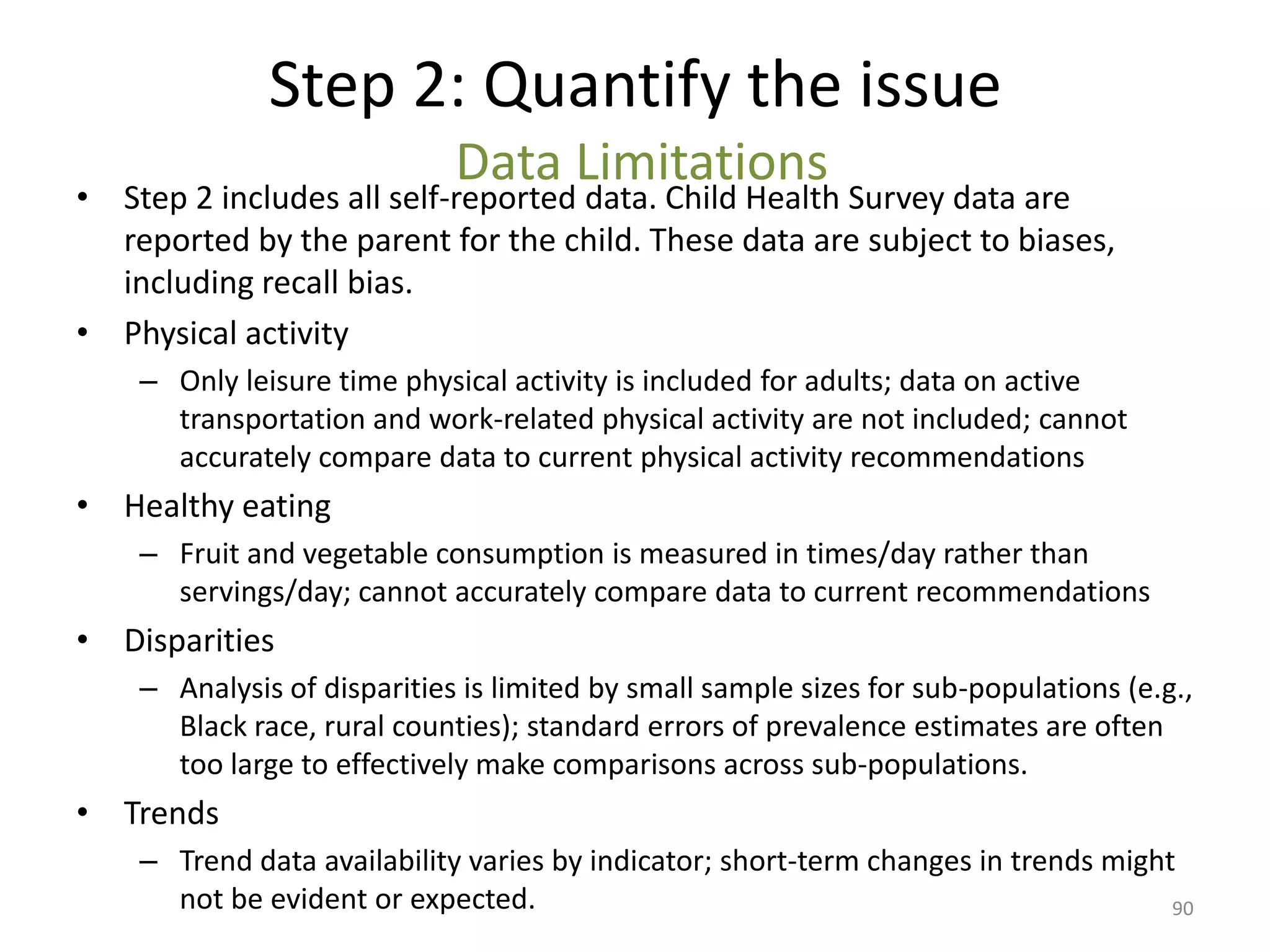 Step 2: Quantify the issue
                             Data Limitations
• Step 2 includes all self-reported data. Child Health Survey data are
  reported by the parent for the child. These data are subject to biases,
  including recall bias.
• Physical activity
    – Only leisure time physical activity is included for adults; data on active
      transportation and work-related physical activity are not included; cannot
      accurately compare data to current physical activity recommendations
• Healthy eating
    – Fruit and vegetable consumption is measured in times/day rather than
      servings/day; cannot accurately compare data to current recommendations
• Disparities
    – Analysis of disparities is limited by small sample sizes for sub-populations (e.g.,
      Black race, rural counties); standard errors of prevalence estimates are often
      too large to effectively make comparisons across sub-populations.
• Trends
    – Trend data availability varies by indicator; short-term changes in trends might
      not be evident or expected.                                                    90
 