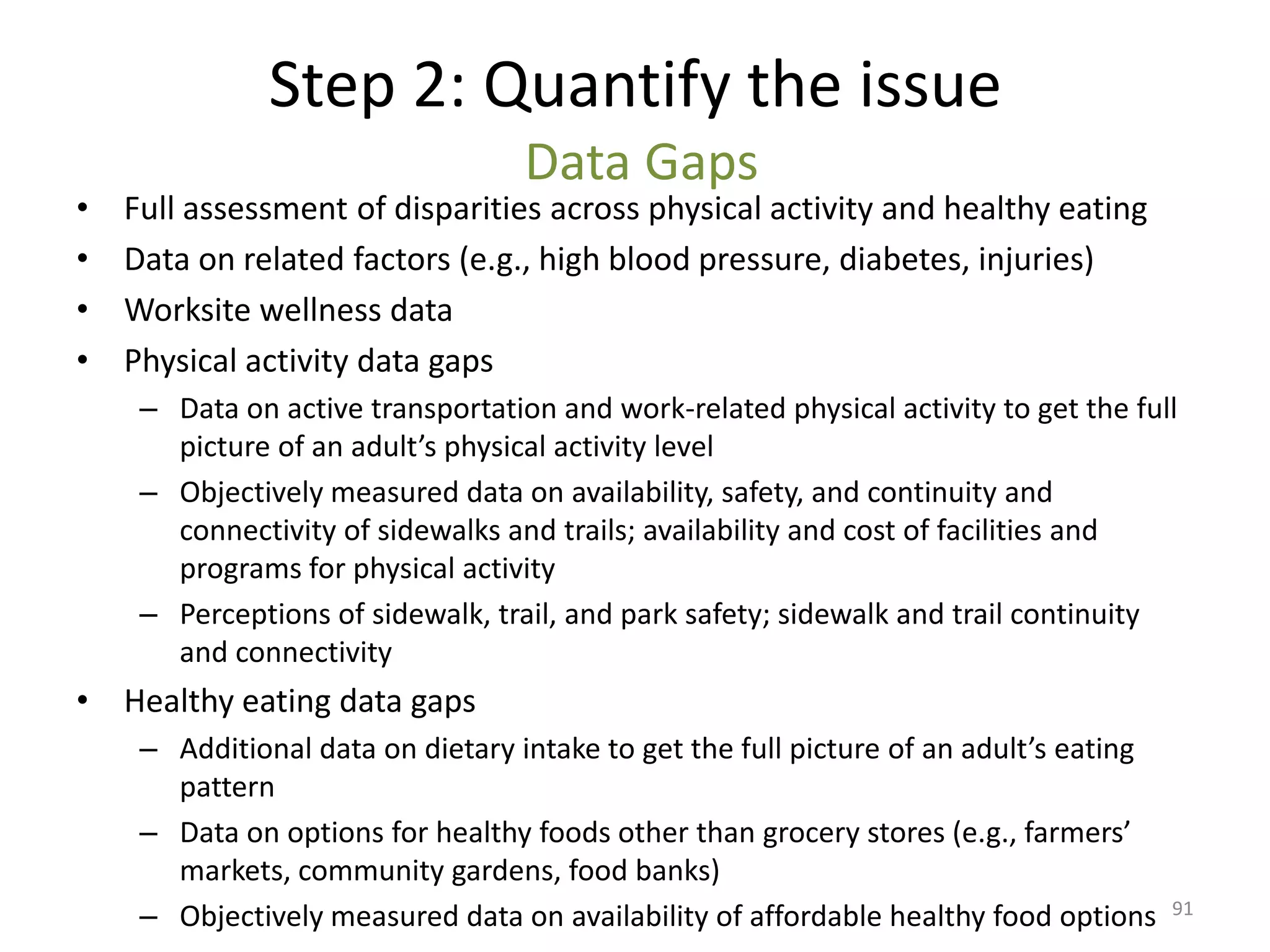 Step 2: Quantify the issue
                                   Data Gaps
•   Full assessment of disparities across physical activity and healthy eating
•   Data on related factors (e.g., high blood pressure, diabetes, injuries)
•   Worksite wellness data
•   Physical activity data gaps
     – Data on active transportation and work-related physical activity to get the full
       picture of an adult’s physical activity level
     – Objectively measured data on availability, safety, and continuity and
       connectivity of sidewalks and trails; availability and cost of facilities and
       programs for physical activity
     – Perceptions of sidewalk, trail, and park safety; sidewalk and trail continuity
       and connectivity
• Healthy eating data gaps
     – Additional data on dietary intake to get the full picture of an adult’s eating
       pattern
     – Data on options for healthy foods other than grocery stores (e.g., farmers’
       markets, community gardens, food banks)
     – Objectively measured data on availability of affordable healthy food options     91
 