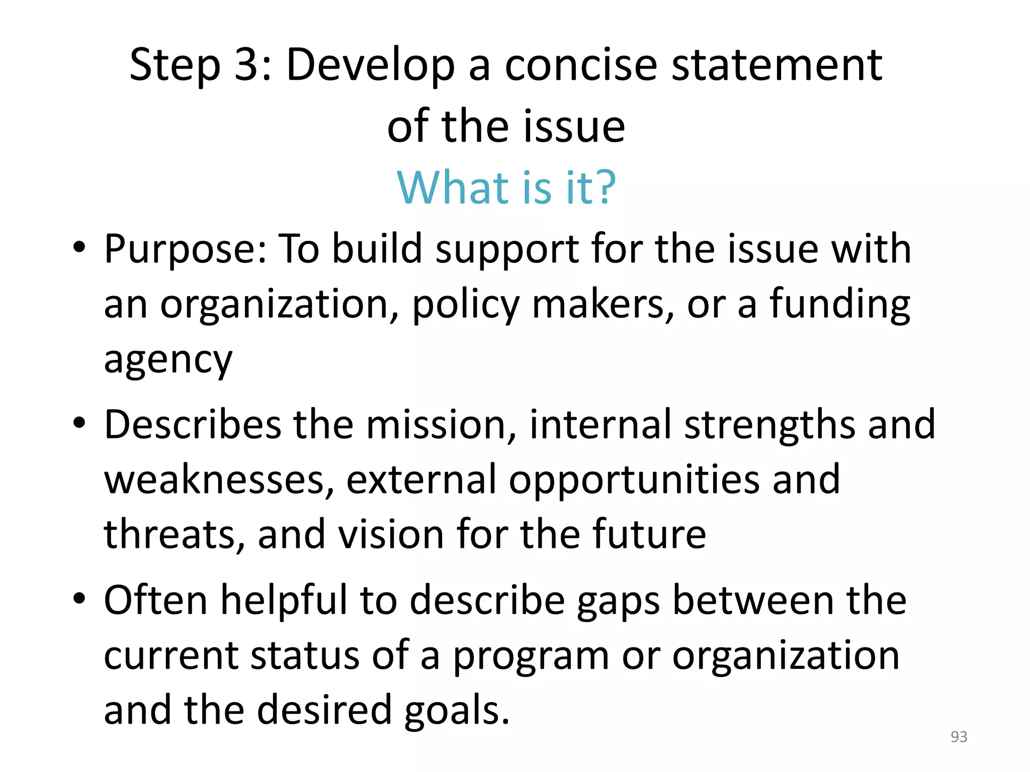 Step 3: Develop a concise statement
               of the issue
               What is it?
• Purpose: To build support for the issue with
  an organization, policy makers, or a funding
  agency
• Describes the mission, internal strengths and
  weaknesses, external opportunities and
  threats, and vision for the future
• Often helpful to describe gaps between the
  current status of a program or organization
  and the desired goals.                          93
 