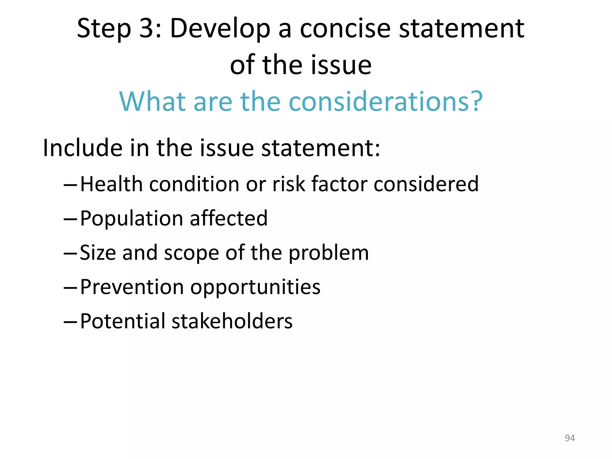 Step 3: Develop a concise statement
               of the issue
      What are the considerations?
Include in the issue statement:
 – Health condition or risk factor considered
 – Population affected
 – Size and scope of the problem
 – Prevention opportunities
 – Potential stakeholders



                                                94
 