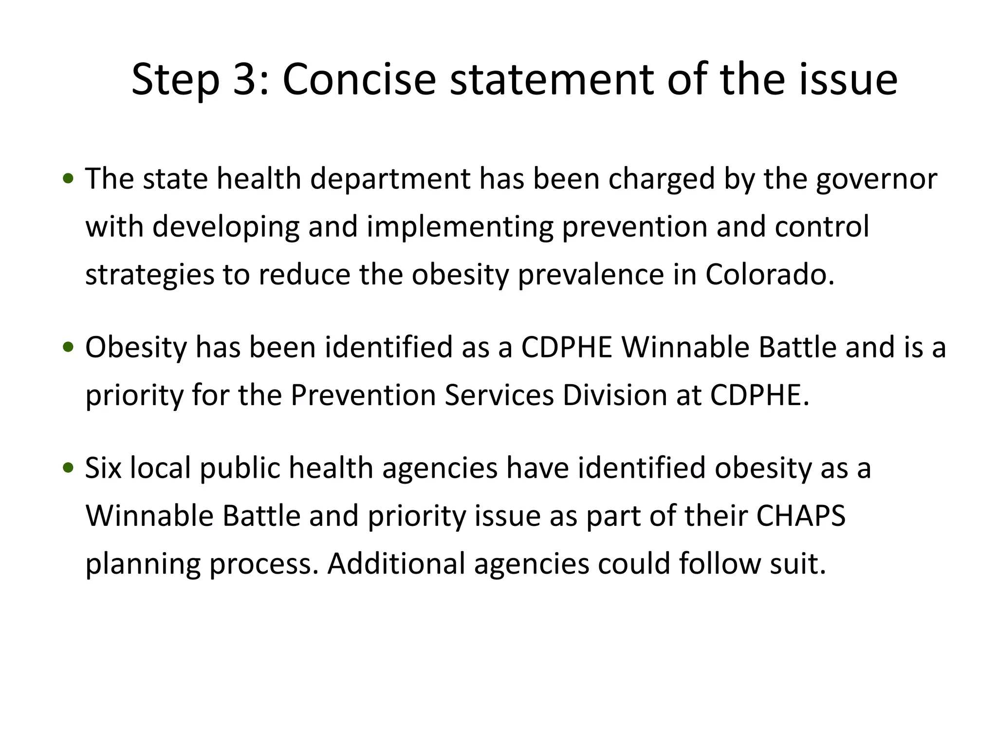 Step 3: Concise statement of the issue
• The state health department has been charged by the governor
  with developing and implementing prevention and control
  strategies to reduce the obesity prevalence in Colorado.

• Obesity has been identified as a CDPHE Winnable Battle and is a
  priority for the Prevention Services Division at CDPHE.

• Six local public health agencies have identified obesity as a
  Winnable Battle and priority issue as part of their CHAPS
  planning process. Additional agencies could follow suit.
 