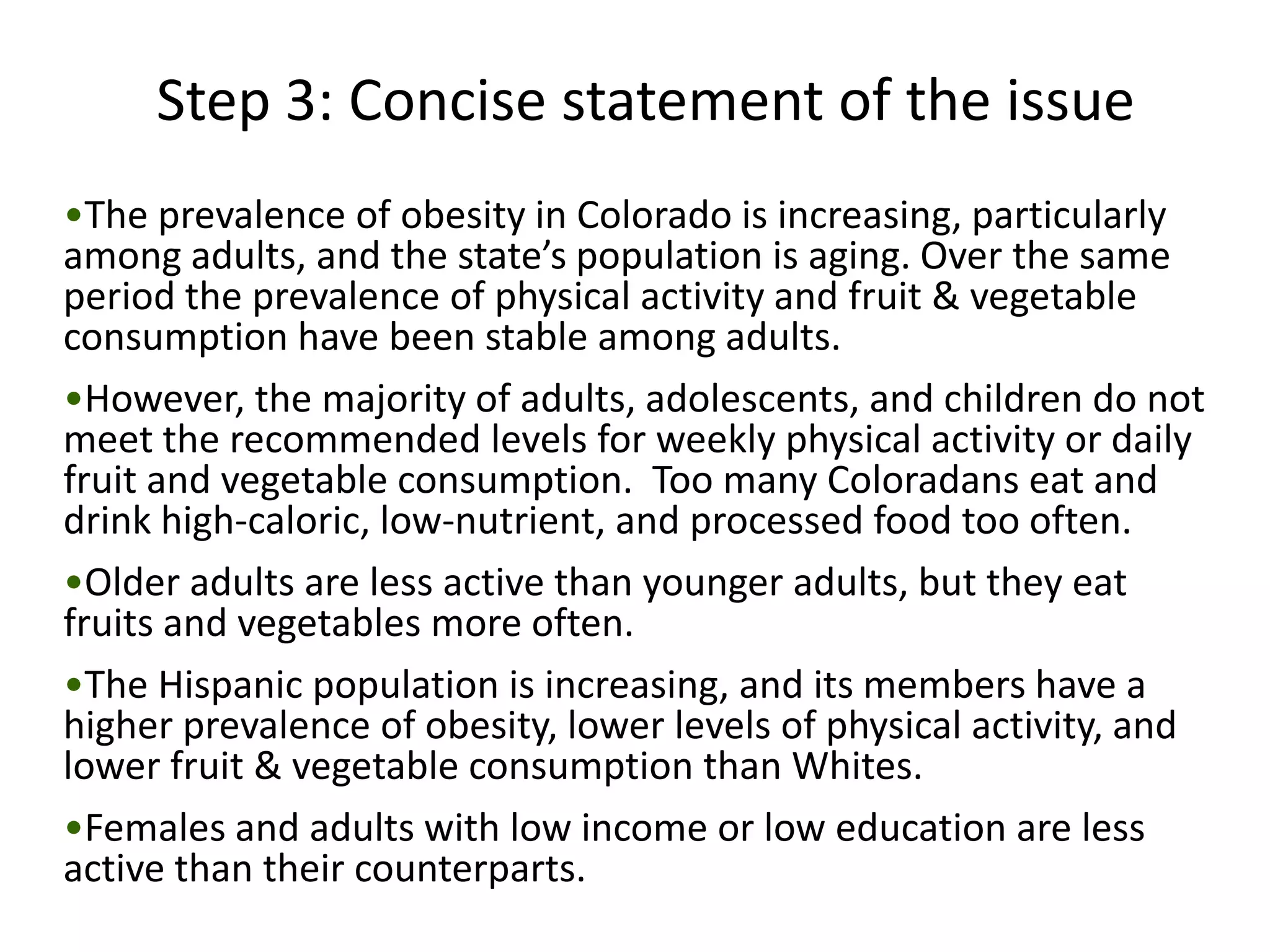 Step 3: Concise statement of the issue
•The prevalence of obesity in Colorado is increasing, particularly
among adults, and the state’s population is aging. Over the same
period the prevalence of physical activity and fruit & vegetable
consumption have been stable among adults.
•However, the majority of adults, adolescents, and children do not
meet the recommended levels for weekly physical activity or daily
fruit and vegetable consumption. Too many Coloradans eat and
drink high-caloric, low-nutrient, and processed food too often.
•Older adults are less active than younger adults, but they eat
fruits and vegetables more often.
•The Hispanic population is increasing, and its members have a
higher prevalence of obesity, lower levels of physical activity, and
lower fruit & vegetable consumption than Whites.
•Females and adults with low income or low education are less
active than their counterparts.
 
