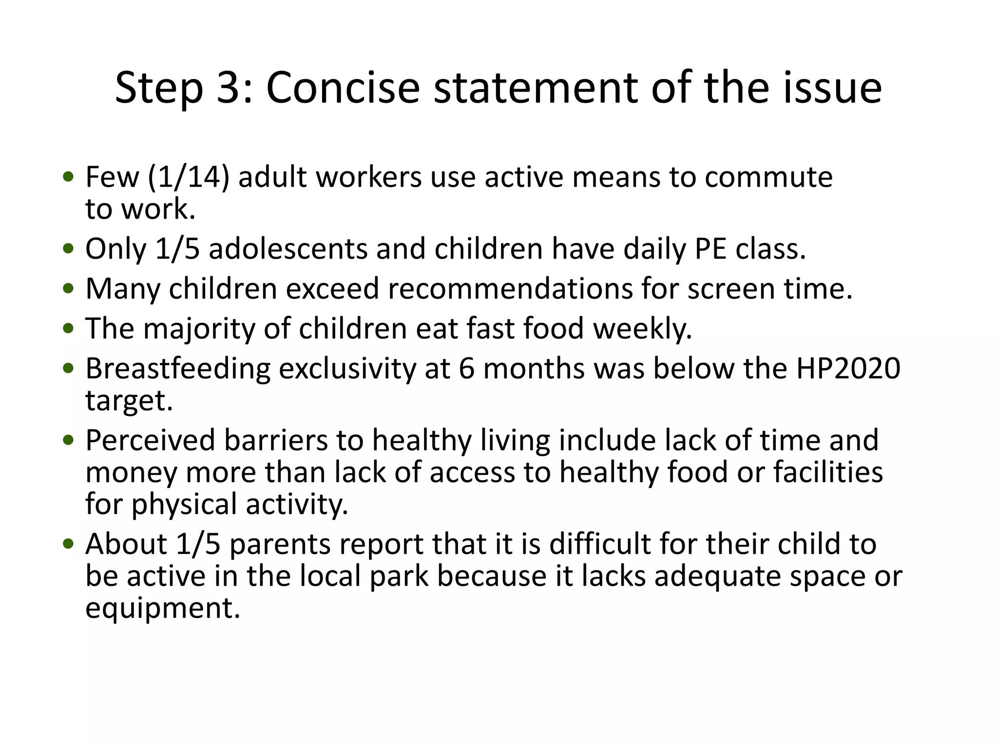Step 3: Concise statement of the issue
• Few (1/14) adult workers use active means to commute
  to work.
• Only 1/5 adolescents and children have daily PE class.
• Many children exceed recommendations for screen time.
• The majority of children eat fast food weekly.
• Breastfeeding exclusivity at 6 months was below the HP2020
  target.
• Perceived barriers to healthy living include lack of time and
  money more than lack of access to healthy food or facilities
  for physical activity.
• About 1/5 parents report that it is difficult for their child to
  be active in the local park because it lacks adequate space or
  equipment.
 