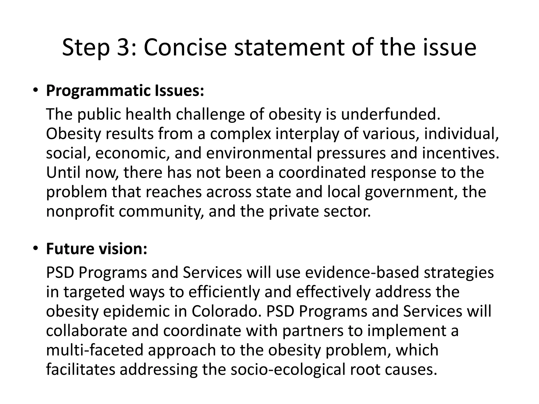 Step 3: Concise statement of the issue
• Programmatic Issues:
  The public health challenge of obesity is underfunded.
  Obesity results from a complex interplay of various, individual,
  social, economic, and environmental pressures and incentives.
  Until now, there has not been a coordinated response to the
  problem that reaches across state and local government, the
  nonprofit community, and the private sector.

• Future vision:
  PSD Programs and Services will use evidence-based strategies
  in targeted ways to efficiently and effectively address the
  obesity epidemic in Colorado. PSD Programs and Services will
  collaborate and coordinate with partners to implement a
  multi-faceted approach to the obesity problem, which
  facilitates addressing the socio-ecological root causes.
 