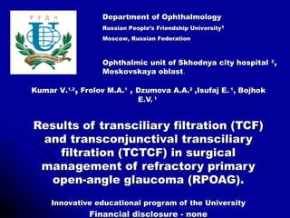 Department of Ophthalmology
                  Russian People’s Friendship University1
                  Moscow, Russian Federation



                  Ophthalmic unit of Skhodnya city hospital 2,
                  Moskovskaya oblast.

Kumar V.1,2, Frolov M.A.1 , Dzumova A.A.2 ,Isufaj E. 1, Bojhok
                            E.V. 1


Results of transciliary filtration (TCF)
 and transconjunctival transciliary
    filtration (TCTCF) in surgical
 management of refractory primary
  open-angle glaucoma (RPOAG).
     Innovative educational program of the University
               Financial disclosure - none
 