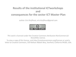 Results of the institutional ICTworkshops  and  consequences for the sector ICT Master Plan author: Eric Kluijfhout, eric.kluijfhout@gmail.com   This work is licensed under the Creative Commons Attribution-NonCommercial-ShareAlike License.  To view a copy of this license, visit http://creativecommons.org/licenses or send a letter to Creative Commons, 559 Nathan Abbott Way, Stanford, California 94305, USA.   