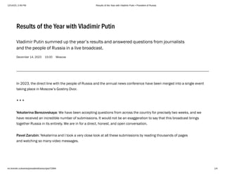 12/14/23, 2:49 PM Results of the Year with Vladimir Putin • President of Russia
en.kremlin.ru/events/president/transcripts/72994 1/4
December 14, 2023 15:00 Moscow
Results of the Year with Vladimir Putin
Vladimir Putin summed up the year’s results and answered questions from journalists
and the people of Russia in a live broadcast.
In 2023, the direct line with the people of Russia and the annual news conference have been merged into a single event
taking place in Moscow’s Gostiny Dvor.
* * *
Yekaterina Berezovskaya: We have been accepting questions from across the country for precisely two weeks, and we
have received an incredible number of submissions. It would not be an exaggeration to say that this broadcast brings
together Russia in its entirety. We are in for a direct, honest, and open conversation.
Pavel Zarubin: Yekaterina and I took a very close look at all these submissions by reading thousands of pages
and watching so many video messages.
 