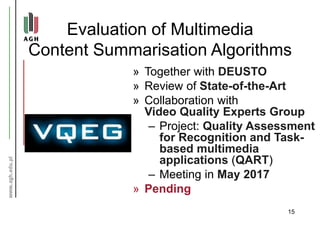 Evaluation of Multimedia
Content Summarisation Algorithms
» Together with DEUSTO
» Review of State-of-the-Art
» Collaboration with
Video Quality Experts Group
– Project: Quality Assessment
for Recognition and Task-
based multimedia
applications (QART)
– Meeting in May 2017
» Pending
15
 