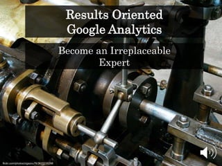 Results Oriented
Google Analytics
flickr.com/photos/zigazou76/3622235298
Become an Irreplaceable
Expert
 