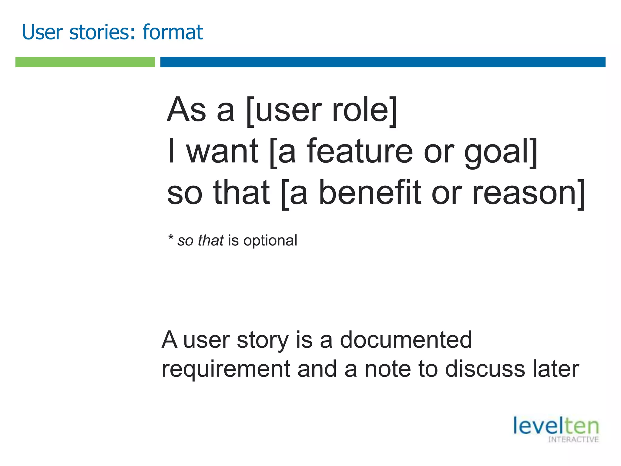 User stories: format
As a [user role]
I want [a feature or goal]
so that [a benefit or reason]
* so that is optional
A user story is a documented
requirement and a note to discuss later
 