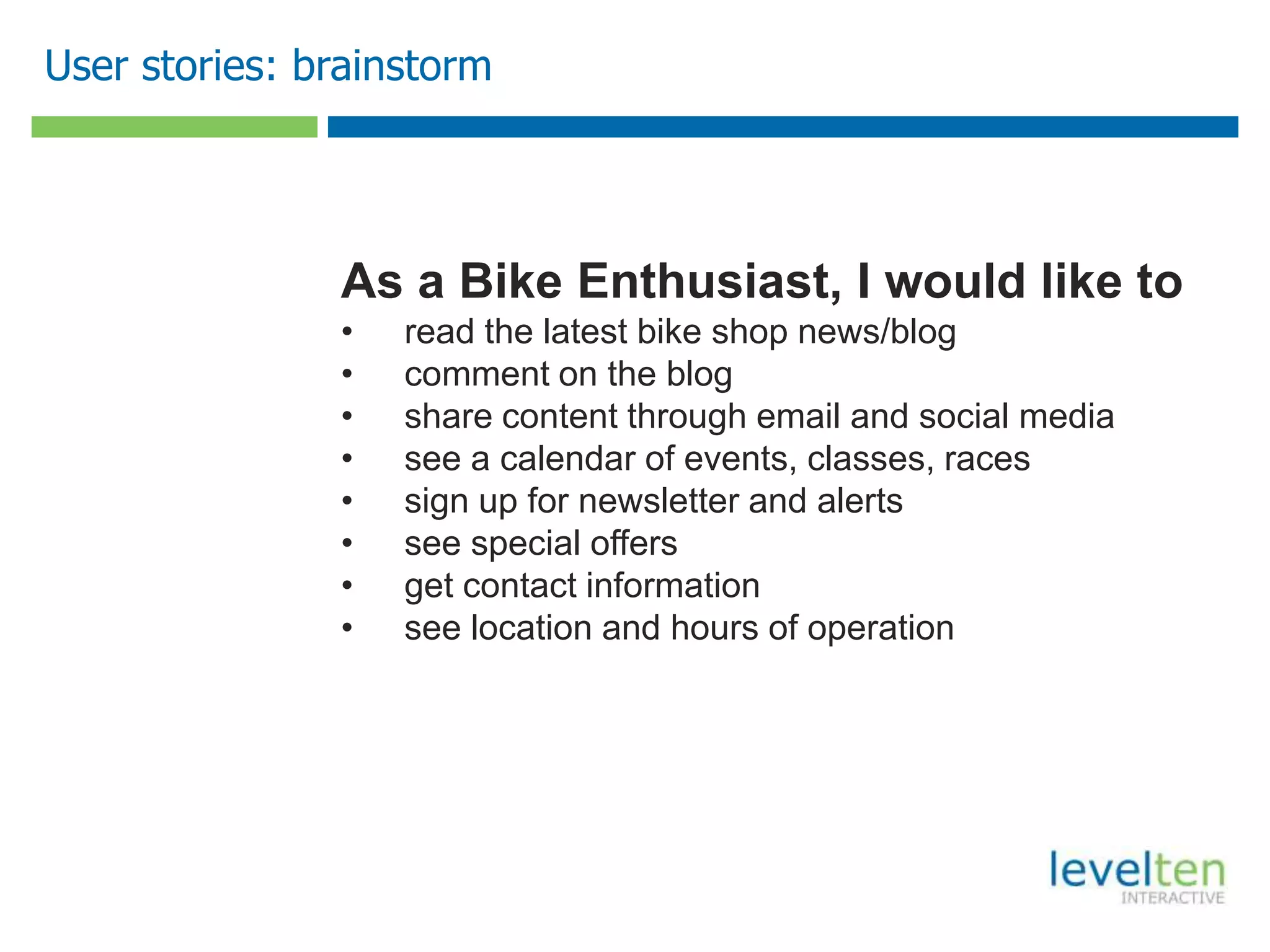 User stories: brainstorm
As a Bike Enthusiast, I would like to
• read the latest bike shop news/blog
• comment on the blog
• share content through email and social media
• see a calendar of events, classes, races
• sign up for newsletter and alerts
• see special offers
• get contact information
• see location and hours of operation
 