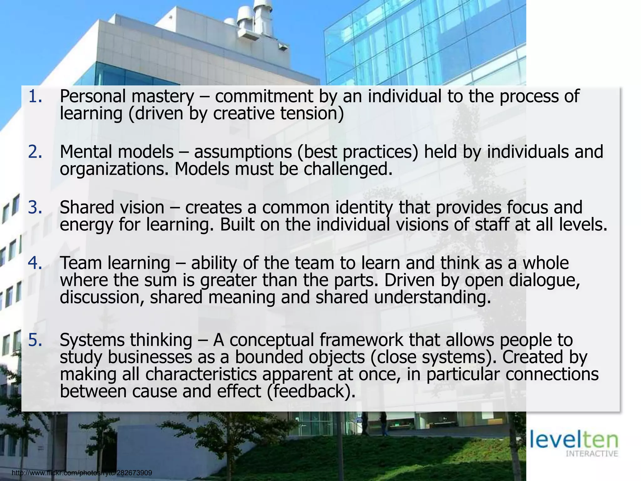Five Disciplines of a Learning Organizations
1. Personal mastery – commitment by an individual to the process of
learning (driven by creative tension)
2. Mental models – assumptions (best practices) held by individuals and
organizations. Models must be challenged.
3. Shared vision – creates a common identity that provides focus and
energy for learning. Built on the individual visions of staff at all levels.
4. Team learning – ability of the team to learn and think as a whole
where the sum is greater than the parts. Driven by open dialogue,
discussion, shared meaning and shared understanding.
5. Systems thinking – A conceptual framework that allows people to
study businesses as a bounded objects (close systems). Created by
making all characteristics apparent at once, in particular connections
between cause and effect (feedback).
http://www.flickr.com/photos/rytc/282673909
 