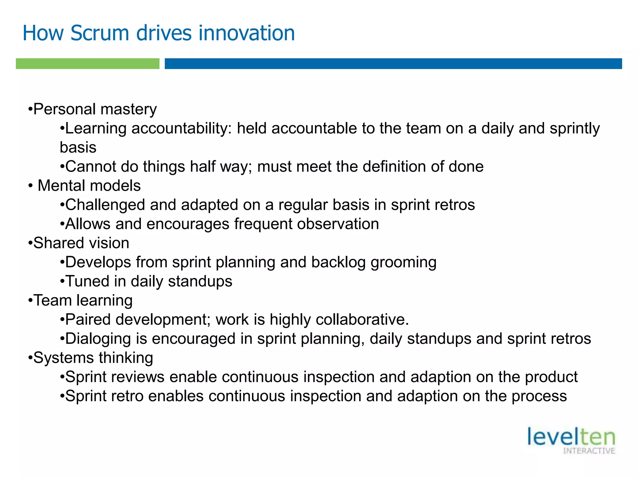 How Scrum drives innovation
•Personal mastery
•Learning accountability: held accountable to the team on a daily and sprintly
basis
•Cannot do things half way; must meet the definition of done
• Mental models
•Challenged and adapted on a regular basis in sprint retros
•Allows and encourages frequent observation
•Shared vision
•Develops from sprint planning and backlog grooming
•Tuned in daily standups
•Team learning
•Paired development; work is highly collaborative.
•Dialoging is encouraged in sprint planning, daily standups and sprint retros
•Systems thinking
•Sprint reviews enable continuous inspection and adaption on the product
•Sprint retro enables continuous inspection and adaption on the process
 