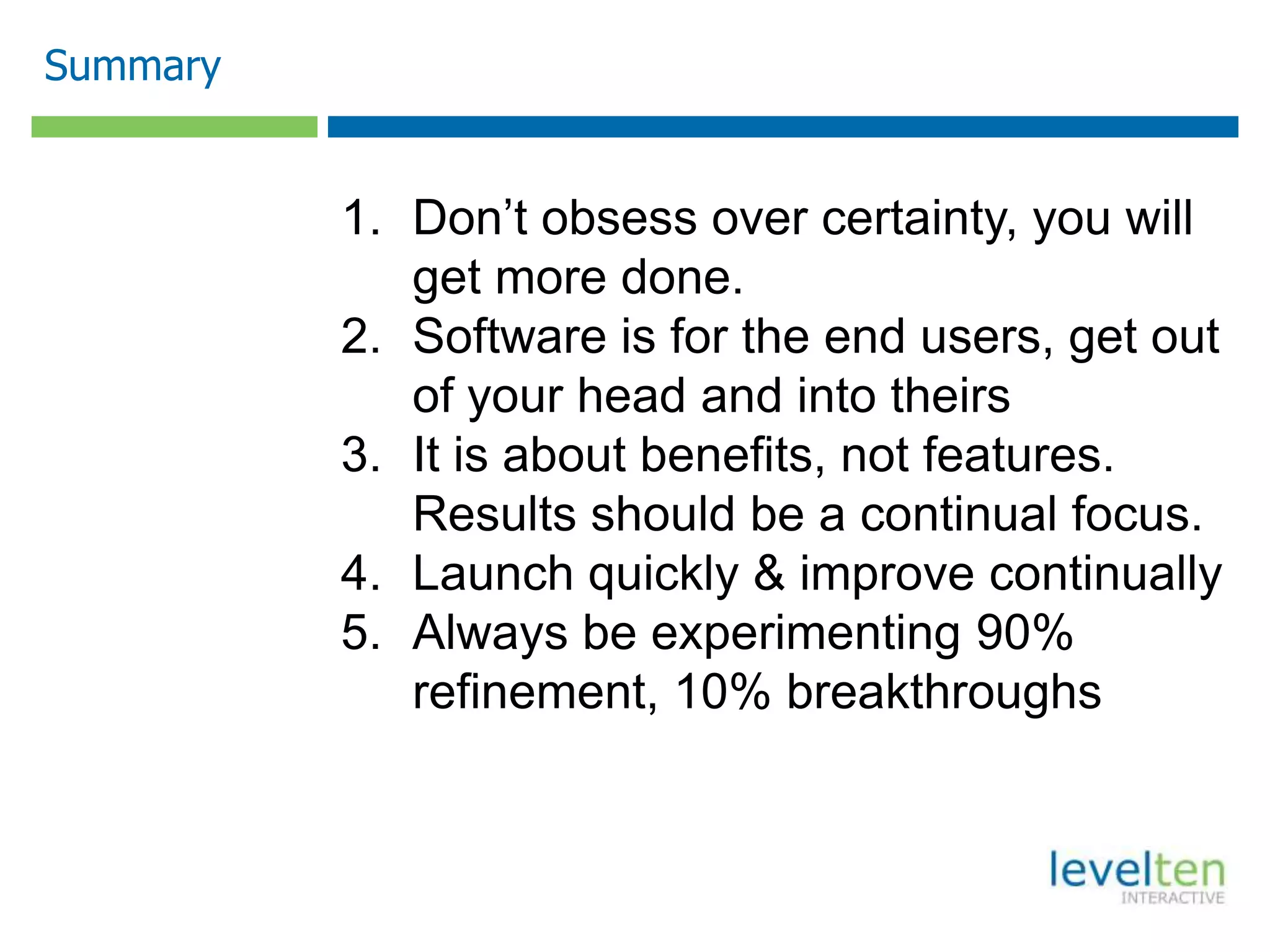 Summary
1. Don’t obsess over certainty, you will
get more done.
2. Software is for the end users, get out
of your head and into theirs
3. It is about benefits, not features.
Results should be a continual focus.
4. Launch quickly & improve continually
5. Always be experimenting 90%
refinement, 10% breakthroughs
 