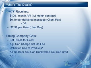 What’s The Dealio?

•

Receives:
– $100 / month API (12 month contract)
– $0.10 per delivered message (Client Pay)
» OR

– $2.99 per User (User Pay)

• Timing Company Gets:
–
–
–
–
–

Set Prices for Event
e.g. Can Charge Set Up Fee
Unlimited Use of Products*
All the Beer You Can Drink when You See Brad
AND . . .

 