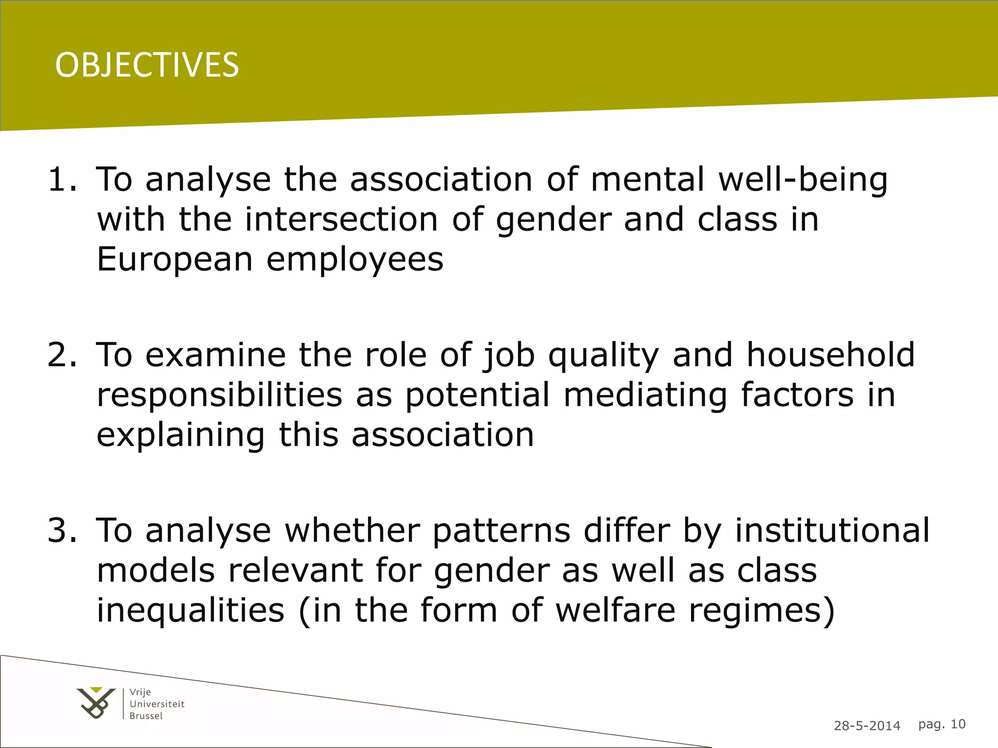 28-5-2014 pag. 10
OBJECTIVES
1. To analyse the association of mental well-being
with the intersection of gender and class in
European employees
2. To examine the role of job quality and household
responsibilities as potential mediating factors in
explaining this association
3. To analyse whether patterns differ by institutional
models relevant for gender as well as class
inequalities (in the form of welfare regimes)