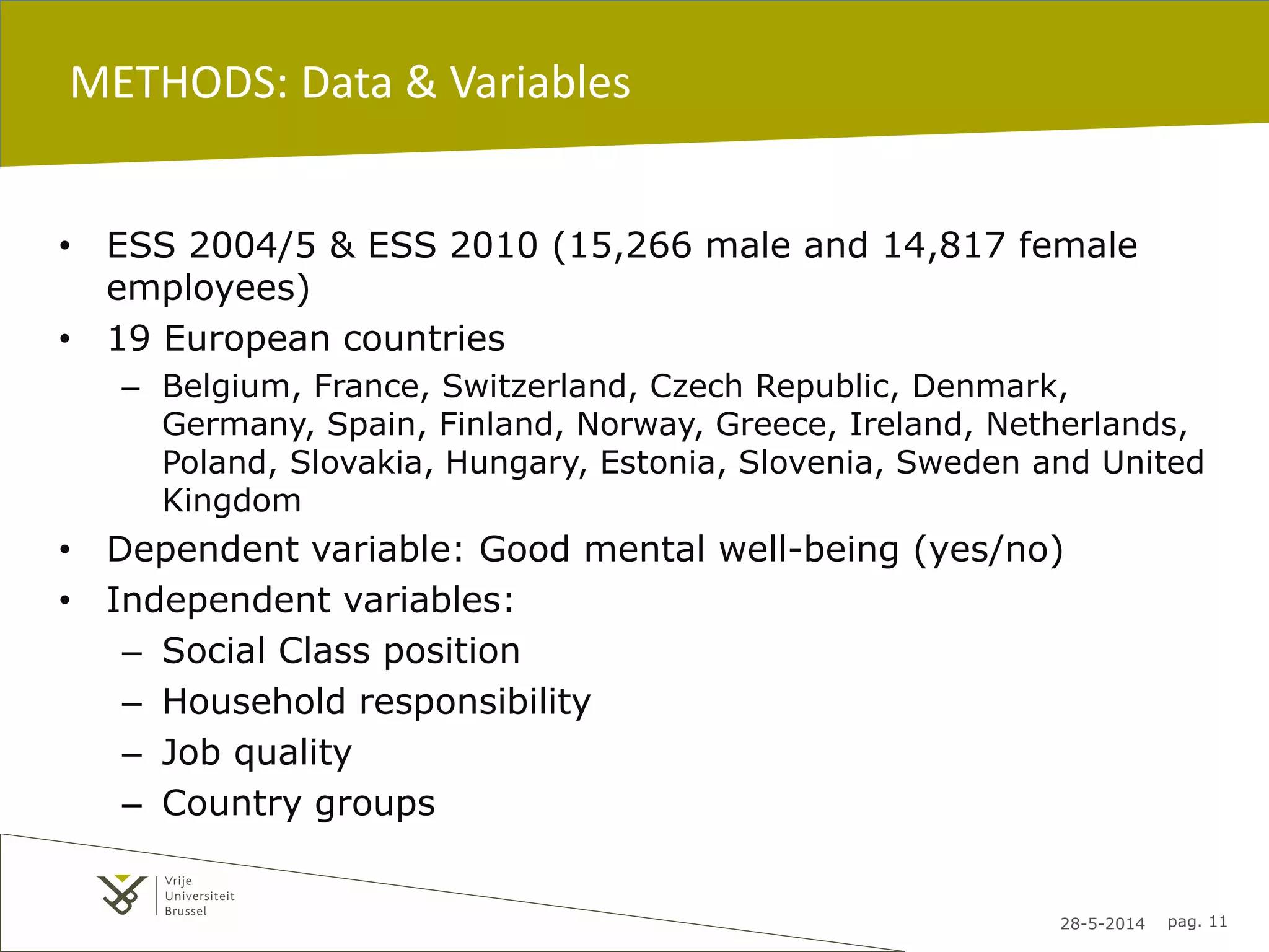 28-5-2014 pag. 11
METHODS: Data & Variables
• ESS 2004/5 & ESS 2010 (15,266 male and 14,817 female
employees)
• 19 European countries
– Belgium, France, Switzerland, Czech Republic, Denmark,
Germany, Spain, Finland, Norway, Greece, Ireland, Netherlands,
Poland, Slovakia, Hungary, Estonia, Slovenia, Sweden and United
Kingdom
• Dependent variable: Good mental well-being (yes/no)
• Independent variables:
– Social Class position
– Household responsibility
– Job quality
– Country groups